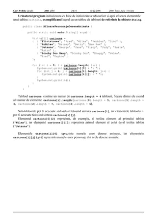 Curs SwRTc (draft) 2004-2005 34/34 10/22/2006 2006_Intro_Java_v01.htm 
Urmatorul program initializeaza cu bloc de initializare a tablourilor si apoi afiseaza elementele 
unui tablou cartoons, exemplificand lucrul cu un tablou de tablouri de referinte la obiecte String. 
public class AfisarePersonajeDeseneAnimate { 
public static void main(String[] args) { 
String[][] cartoons = 
{ { "Flintstones", "Fred", "Wilma", "Pebbles", "Dino" }, 
{ "Rubbles", "Barney", "Betty", "Bam Bam" }, 
{ "Jetsons", "George", "Jane", "Elroy", "Judy", "Rosie", 
"Astro" }, 
{ "Scooby Doo Gang", "Scooby Doo", "Shaggy", "Velma", 
"Fred", "Daphne" } 
}; 
for (int i = 0; i < cartoons.length; i++) { 
System.out.print(cartoons[i][0] + ": "); 
for (int j = 1; j < cartoons[i].length; j++) { 
System.out.print(cartoons[i][j] + " "); 
} 
System.out.println(); 
} 
} 
} 
Tabloul cartoons contine un numar de cartoons.length = 4 tablouri, fiecare dintre ele avand 
alt numar de elemente cartoons[i].length (cartoons[0].length = 5, cartoons[1].length = 
4, cartoons[2].length = 7, cartoons[3].length = 6). 
Sub-tablourile pot fi accesate individual folosind sintaxa cartoons[i], iar elementele tabloului i 
pot fi accesate folosind sintaxa cartoons[i][j]. 
Elementul cartoons[0][2] reprezinta, de exemplu, al treilea element al primului tablou 
("Wilma"), iar elementul cartoons[2][0] reprezinta primul element al celui de-al treilea tablou 
("Jetsons"). 
Elementele cartoons[i][0] reprezinta numele unor desene animate, iar elementele 
cartoons[i][j] (j>1) reprezinta numele unor personaje din acele desene animate. 
