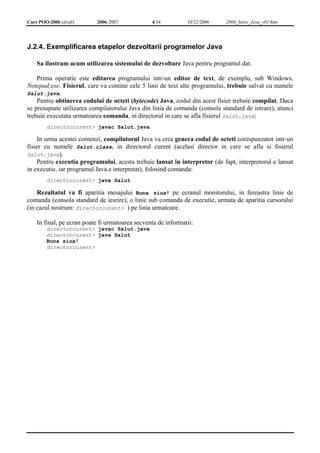 Curs POO-2006 (draft) 2006-2007 4/34 10/22/2006 2006_Intro_Java_v01.htm 
J.2.4. Exemplificarea etapelor dezvoltarii programelor Java 
Sa ilustram acum utilizarea sistemului de dezvoltare Java pentru programul dat. 
Prima operatie este editarea programului intr-un editor de text, de exemplu, sub Windows, 
Notepad.exe. Fisierul, care va contine cele 5 linii de text alte programului, trebuie salvat cu numele 
Salut.java. 
Pentru obtinerea codului de octeti (bytecode) Java, codul din acest fisier trebuie compilat. Daca 
se presupune utilizarea compilatorului Java din linia de comanda (consola standard de intrare), atunci 
trebuie executata urmatoarea comanda, in directorul in care se afla fisierul Salut.java: 
directorcurent> javac Salut.java 
In urma acestei comenzi, compilatorul Java va crea genera codul de octeti corespunzator intr-un 
fisier cu numele Salut.class, in directorul curent (acelasi director in care se afla si fisierul 
Salut.java). 
Pentru executia programului, acesta trebuie lansat in interpretor (de fapt, interpretorul e lansat 
in executie, iar programul Java e interpretat), folosind comanda: 
directorcurent> java Salut 
Rezultatul va fi aparitia mesajului Buna ziua! pe ecranul monitorului, in fereastra linie de 
comanda (consola standard de iesrire), o linie sub comanda de executie, urmata de aparitia cursorului 
(in cazul nostrum: directorcurent> ) pe linia urmatoare. 
In final, pe ecran poate fi urmatoarea secventa de informatii: 
directorcurent> javac Salut.java 
directorcurent> java Salut 
Buna ziua! 
directorcurent> 
 