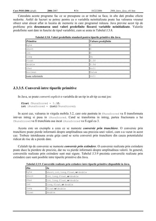 Curs POO-2006 (draft) 2006-2007 9/34 10/22/2006 2006_Intro_Java_v01.htm 
Cateodata aceste programe fac ce se presupune ca ar trebui sa faca; in alte dati produc efecte 
nedorite. Astfel de lucruri se petrec pentru ca o variabila neinitializata poate lua valoarea vreunui 
obiect uitat alocat aflat in locatia de memorie in care programul ruleaza. Java previne acest tip de 
probleme prin desemnarea unei valori predefinite fiecarei variabile neinitializate. Valorile 
predefinite sunt date in functie de tipul variabilei, cum se arata in Tabelul J.3.8. 
Tabelul J.3.8. Valori predefinite standard pentru tipurile primitive din Java. 
Primitiva Valoare predefinita 
byte 0 
short 0 
int 0 
long 0L 
float 0.0f 
double 0.0d 
char null 
boolean false 
toate referintele null 
J.3.3.5. Conversii intre tipurile primitive 
In Java, se poate converti explicit o variabila de un tip in alt tip ca mai jos: 
float fRunsScored = 3.2f; 
int iRunsScored = (int)fRunsScored; 
In acest caz, valoarea in virgula mobila 3.2, care este pastrata in fRunsScored va fi transformata 
intr-un intreg si pusa in iRunsScored. Cand se transforma in intreg, partea fractionara a lui 
fRunsScored va fi trunchiata asa incat iRunsScored va fi egal cu 3. 
Acesta este un exemplu a ceea ce se numeste conversie prin trunchiere. O conversie prin 
trunchiere poate pierde informatii despre amplitudinea sau precizia unei valori, cum s-a vazut in acest 
caz. Trebuie intotdeauna avuta grija cand se scriu conversii prin trunchiere din cauza potentialului 
ridicat de risc de a pierde date. 
Celalalt tip de conversie se numeste conversie prin extindere. O conversie realizata prin extindere 
poate duce la pierdere de precizie, dar nu va pierde informatii despre amplitudinea valorii. In general, 
conversiile realizate prin extindere sunt mai sigure. Tabelul J.3.9 prezinta conversiile realizate prin 
extindere care sunt posibile intre tipurile primitive din Java. 
Tabelul J.3.9. Conversiile realizate prin extindere intre tipurile primitive disponibile in Java. 
Din In 
byte short, int, long, float, or double 
short int, long, float, or double 
char int, long, float, or double 
int long, float, or double 
long float or double 
float double 
 