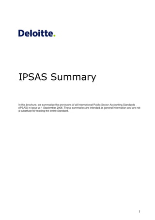 1
IPSAS Summary
In this brochure, we summarize the provisions of all International Public Sector Accounting Standards
(IPSAS) in issue at 1 September 2006. These summaries are intended as general information and are not
a substitute for reading the entire Standard.
 