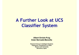 A Further Look at UCS
   Classifier System
   Cl ifi S t

         Albert Orriols-Puig
       Ester Bernadó-Mansilla

      Research Group in Intelligent Systems
        Enginyeria i Arquitectura La Salle
             Ramon Llull University
               Barcelona, Spain
                           ,p
 
