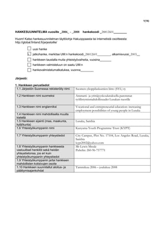 1(14)



HANKESUUNNITELMA vuosille _2006_ - _2008            hankekoodi _28812601________

Huom! Katso hankesuunnitelman täyttöohje Hakuoppaasta tai internetistä osoitteesta:
http://global.finland.fi/jarjestoille/

                uusi hanke
            x   jatkohanke, merkitse UM:n hankekoodi_28812601________, alkamisvuosi_2003__
                hankkeen taustalla muita yhteistyövaiheita, vuosina_______
                hankkeen valmisteluun on saatu UM:n
                hankevalmistelumatkatukea, vuonna________

Järjestö:

1. Hankkeen perustiedot
 1.1 Järjestön Suomessa rekisteröity nimi      Suomen ylioppilaskuntien liitto (SYL) ry

 1.2 Hankkeen nimi suomeksi                    Ammatti- ja yrittäjyyskoulutuksella paremmat
                                               työllistymismahdollisuudet Lusakan nuorille

 1.3 Hankkeen nimi englanniksi                 Vocational and entrepreneurial education: increasing
                                               employment possibilities of young people in Lusaka
 1.4 Hankkeen nimi mahdollisella muulla
 kielellä
 1.5 Hankkeen sijainti (maa, maakunta,         Lusaka, Sambia
 kylä/kunta)
 1.6 Yhteistyökumppanin nimi                   Kanyama Youth Programme Trust (KYPT)

 1.7 Yhteistyökumppanin yhteystiedot           City Campus, Plot No. 17104, Los Angeles Road, Lusaka,
                                               Sambia
                                               kypt2002@yahoo.com
 1.8 Yhteistyökumppanin hankkeesta             Mr Lewis Mwale
 vastuulliset henkilöt sekä heidän             Puhelin: 260-96-757771
 yhteystietonsa, jos eri kuin
 yhteistyökumppanin yhteystiedot
 1.9 Yhteistyökumppanin ja/tai hankkeen
 mahdollisten kotisivujen osoite
 1.10 Hankkeen suunnitellut aloitus- ja        Tammikuu 2006 – joulukuu 2008
 päättymisajankohdat
 