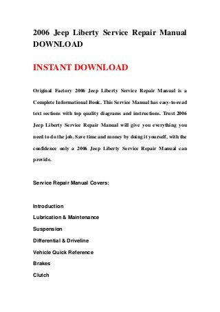 2006 Jeep Liberty Service Repair Manual
DOWNLOAD
INSTANT DOWNLOAD
Original Factory 2006 Jeep Liberty Service Repair Manual is a
Complete Informational Book. This Service Manual has easy-to-read
text sections with top quality diagrams and instructions. Trust 2006
Jeep Liberty Service Repair Manual will give you everything you
need to do the job. Save time and money by doing it yourself, with the
confidence only a 2006 Jeep Liberty Service Repair Manual can
provide.
Service Repair Manual Covers:
Introduction
Lubrication & Maintenance
Suspension
Differential & Driveline
Vehicle Quick Reference
Brakes
Clutch
 