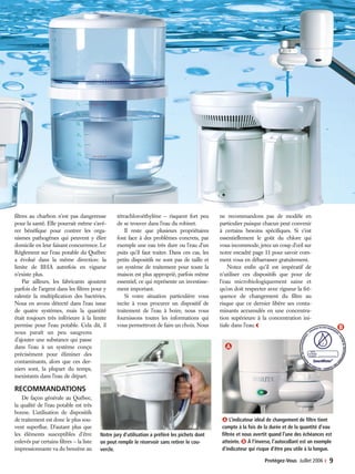 Protégez-Vous Juillet 2006 ‹ 9
filtres au charbon n’est pas dangereuse
pour la santé. Elle pourrait même s’avé-
rer bénéfique pour contrer les orga-
nismes pathogènes qui peuvent y élire
domicile en leur faisant concurrence. Le
Règlement sur l’eau potable du Québec
a évolué dans la même direction: la
limite de BHA autrefois en vigueur
n’existe plus.
Par ailleurs, les fabricants ajoutent
parfois de l’argent dans les filtres pour y
ralentir la multiplication des bactéries.
Nous en avons détecté dans l’eau issue
de quatre systèmes, mais la quantité
était toujours très inférieure à la limite
permise pour l’eau potable. Cela dit, il
nous paraît un peu saugrenu
d’ajouter une substance qui passe
dans l’eau à un système conçu
précisément pour éliminer des
contaminants, alors que ces der-
niers sont, la plupart du temps,
inexistants dans l’eau de départ.
RECOMMANDATIONS
De façon générale au Québec,
la qualité de l’eau potable est très
bonne. L’utilisation de dispositifs
de traitement est donc le plus sou-
vent superflue. D’autant plus que
les éléments susceptibles d’être
enlevés par certains filtres — la liste
impressionnante va du benzène au
tétrachloroéthylène — risquent fort peu
de se trouver dans l’eau du robinet.
Il reste que plusieurs propriétaires
font face à des problèmes concrets, par
exemple une eau très dure ou l’eau d’un
puits qu’il faut traiter. Dans ces cas, les
petits dispositifs ne sont pas de taille et
un système de traitement pour toute la
maison est plus approprié, parfois même
essentiel, ce qui représente un investisse-
ment important.
Si votre situation particulière vous
incite à vous procurer un dispositif de
traitement de l’eau à boire, nous vous
fournissons toutes les informations qui
vous permettront de faire un choix. Nous
ne recommandons pas de modèle en
particulier puisque chacun peut convenir
à certains besoins spécifiques. Si c’est
essentiellement le goût du chlore qui
vous incommode, jetez un coup d’œil sur
notre encadré page 11 pour savoir com-
ment vous en débarrasser gratuitement.
Notez enfin qu’il est impératif de
n’utiliser ces dispositifs que pour de
l’eau microbiologiquement saine et
qu’on doit respecter avec rigueur la fré-
quence de changement du filtre au
risque que ce dernier libère ses conta-
minants accumulés en une concentra-
tion supérieure à la concentration ini-
tiale dans l’eau.‹
Ạ L’indicateur idéal de changement de filtre tient
compte à la fois de la durée et de la quantité d’eau
filtrée et nous avertit quand l’une des échéances est
atteinte. ạ À l’inverse, l’autocollant est un exemple
d’indicateur qui risque d’être peu utile à la longue.
Notre jury d’utilisation a préféré les pichets dont
on peut remplir le réservoir sans retirer le cou-
vercle.
 