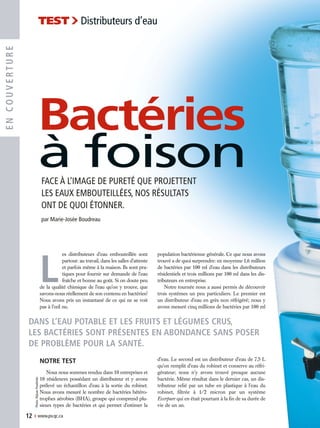 L
es distributeurs d’eau embouteillée sont
partout: au travail, dans les salles d’attente
et parfois même à la maison. Ils sont pra-
tiques pour fournir sur demande de l’eau
fraîche et bonne au goût. Si on doute peu
de la qualité chimique de l’eau qu’on y trouve, que
savons-nous réellement de son contenu en bactéries?
Nous avons pris un instantané de ce qui ne se voit
pas à l’œil nu.
NOTRE TEST
Nous nous sommes rendus dans 10 entreprises et
10 résidences possédant un distributeur et y avons
prélevé un échantillon d’eau à la sortie du robinet.
Nous avons mesuré le nombre de bactéries hétéro-
trophes aérobies (BHA), groupe qui comprend plu-
sieurs types de bactéries et qui permet d’estimer la
population bactérienne générale. Ce que nous avons
trouvé a de quoi surprendre: en moyenne 1,6 million
de bactéries par 100 ml d’eau dans les distributeurs
résidentiels et trois millions par 100 ml dans les dis-
tributeurs en entreprise.
Notre tournée nous a aussi permis de découvrir
trois systèmes un peu particuliers. Le premier est
un distributeur d’eau en grès non réfrigéré; nous y
avons mesuré cinq millions de bactéries par 100 ml
d’eau. Le second est un distributeur d’eau de 7,5 L
qu’on remplit d’eau du robinet et conserve au réfri-
gérateur; nous n’y avons trouvé presque aucune
bactérie. Même résultat dans le dernier cas, un dis-
tributeur relié par un tube en plastique à l’eau du
robinet, filtrée à 1/2 micron par un système
Everpure qui en était pourtant à la fin de sa durée de
vie de un an.
12 › www.pv.qc.ca
ENCOUVERTURE
TEST›Distributeurs d’eau
Photo:RéjeanPoudrette
Bactéries
à foison
DANS L’EAU POTABLE ET LES FRUITS ET LÉGUMES CRUS,
LES BACTÉRIES SONT PRÉSENTES EN ABONDANCE SANS POSER
DE PROBLÈME POUR LA SANTÉ.
FACE À L’IMAGE DE PURETÉ QUE PROJETTENT
LES EAUX EMBOUTEILLÉES, NOS RÉSULTATS
ONT DE QUOI ÉTONNER.
par Marie-Josée Boudreau
 