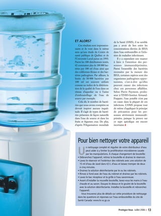 Protégez-Vous Juillet 2006 ‹ 13
ET ALORS?
Ces résultats sont impression-
nants et ils vont dans le même
sens qu’une étude du Centre de
santé publique de Québec et de
l’Université Laval parue en 1993.
Parmi les 100 distributeurs testés,
62 contenaient plus de 100 000 bac-
téries par 100 ml d’eau ainsi que
des coliformes fécaux et des bac-
téries pathogènes. Par ailleurs, la
limite de 50 000 bactéries par
100 ml est souvent utilisée
comme un indice de la détériora-
tion de la qualité de l’eau dans un
réseau d’aqueduc ou à l’usine
d’embouteillage de l’eau de
source par exemple.
Cela dit, le nombre de bacté-
ries que nous avons comptées ne
devrait inspirer aucune inquié-
tude. Il s’agit de types de bacté-
ries présentes de façon naturelle
dans l’eau de source et dans les
fruits et légumes crus. De plus,
d’après l’Organisation mondiale
de la Santé (OMS), il ne semble
pas y avoir de lien entre les
concentrations élevées de BHA
dans l’eau embouteillée et l’éclo-
sion de maladies infectieuses.
Il y a cependant une nuance
à faire à l’intention des per-
sonnes immunodéprimées.
Parmi l’ensemble des bactéries
recensées par la mesure des
BHA, certaines espèces sont des
organismes pathogènes oppor-
tunistes, c’est-à-dire qu’elles
peuvent causer des infections
chez ces personnes affaiblies.
Selon Pierre Payment, profes-
seur à l’INRS-Institut Armand-
Frappier, l’eau potable n’est pas
en cause dans la plupart de ces
infections. L’OMS propose tout
de même d’appliquer le principe
de précaution pour les per-
sonnes sévèrement immunodé-
primées, puisque la preuve sur
ce sujet spécifique est encore
incertaine.‹
Pour bien nettoyer votre appareil
U
n nettoyage complet et régulier de votre distributeur d’eau
peut aider à y limiter la prolifération microbienne causée
par les manipulations. À chaque changement de bouteille:
• Débranchez l’appareil, retirez la bouteille et drainez le réservoir.
• Lavez le réservoir et l’extérieur des robinets avec une solution de
15 ml d’eau de Javel dans 4,5 L d’eau et laissez tremper de deux
à cinq minutes.
• Drainez la solution désinfectante par le ou les robinets.
• Rincez à fond avec de l’eau du robinet et drainez par les robinets.
• Lavez le bac récepteur et la grille à l’eau savonneuse.
• Avant d’installer la nouvelle bouteille, lavez-vous les mains à l’eau
chaude et au savon. Essuyez le dessus et le goulot de la bouteille
avec la solution désinfectante. Installez la bouteille et rebranchez
l’appareil.
Vous trouverez plus de détails sur cette procédure de nettoyage
dans les questions et réponses sur l’eau embouteillée du site de
Santé Canada: www.hc-sc.gc.ca
 