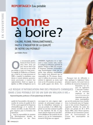 O
n recommande généra-
lement de boire environ
deux litres d’eau par
jour. Encore faut-il que
cette eau ne nous rende
pas malade, à court ou à long terme...
La tragédie de Walkerton, en Ontario,
qui a coûté la vie à sept personnes en
2000, a inquiété la population cana-
dienne et amené plusieurs gouverne-
ments provinciaux à resserrer leur
réglementation. Entré en vigueur au
Québec en 2001, le Règlement sur la
qualité de l’eau potable a fait passer le
nombre de normes de qualité de 44 à
77. On a aussi augmenté les fréquences
d’échantillonnage et le nombre de
réseaux surveillés, en plus d’accroître
les exigences pour la formation des
opérateurs.
Sous la responsabilité du ministère
du Développement durable, de
l’Environnement et des Parcs
(MDDEP), l’application de ce règle-
ment a connu certains ratés, comme
l’a souligné la vérificatrice générale du
Québec (VGQ) en 2003. Par exemple,
la fréquence minimale d’échantillon-
nage bactériologique n’était pas res-
pectée dans plusieurs municipalités.
Son enquête avait démontré que les
responsables de 776 réseaux, desser-
vant 1,1 million de personnes, avaient
enfreint le règlement au moins neuf
mois sur les 18 examinés, une propor-
tion qu’elle jugeait très élevée. «Le
non-respect de cette exigence régle-
mentaire est préoccupant puisque, si
tous les échantillons nécessaires ne
sont pas produits, il est difficile d’ap-
précier sur une base continue la qualité
de l’eau distribuée. De fait, on aug-
mente ainsi les risques de ne pas détec-
ter les défaillances des systèmes de trai-
tement et les cas de contamination»,
écrivait la VGQ dans son rapport.
Pourquoi tant de difficultés à
faire appliquer le règlement? Selon
plusieurs experts, c’est avant tout un
problème de ressources humaines et
financières. Le res-
pect du règlement
a nécessité l’embau-
che de nouveaux
employés et des
i n v e s t i s s e m e n t s
importants pour plu-
sieurs municipalités,
qui ont dû moderniser leurs installa-
tions. La demande pour de l’équipe-
ment et des services d’ingénieurs a
augmenté. Résultat: les coûts des
projets ont grimpé de 30 à 40 %
depuis 2001, selon Denis Lapointe,
président de la Commission perma-
nente de l’environnement de
l’Union des municipalités du
Québec.
14 › www.pv.qc.ca
ENCOUVERTURE
CHLORE, PLOMB,TRIHALOMÉTHANES...
FAUT-IL S’INQUIÉTER DE LA QUALITÉ
DE NOTRE EAU POTABLE?
par Frédéric Perron
Photo:RéjeanPoudrette
Bonne
à boire?
REPORTAGE›Eau potable
«LE RISQUE D’INTOXICATION PAR DES PRODUITS CHIMIQUES
DANS L’EAU POTABLE EST DE UN SUR UN MILLION À VIE.»
Raymond Desjardins, professeur à l’École polytechnique de Montréal
 