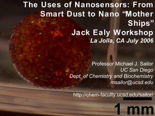 The Uses of Nanosensors: From
Smart Dust to Nano “Mother
Ships”
Jack Ealy Workshop
La Jolla, CA July 2006
Professor Michael J. Sailor
UC San Diego
Dept. of Chemistry and Biochemistry
msailor@ucsd.edu
http://chem-faculty.ucsd.edu/sailor/
 