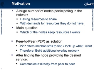 Motivation A huge number of nodes participating in the network Having resources to share With demands for resources they do not have Main question Which of the nodes keep resources I want? Pe er-to-Peer (P2P) as solution P2P offers mechanisms to find / look up what I want Therefore: Build additional overlay network  After finding the node providing the desired service: Communicate directly from peer to peer 