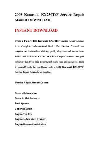 2006 Kawasaki KX250T6F Service Repair
Manual DOWNLOAD
INSTANT DOWNLOAD
Original Factory 2006 Kawasaki KX250T6F Service Repair Manual
is a Complete Informational Book. This Service Manual has
easy-to-read text sections with top quality diagrams and instructions.
Trust 2006 Kawasaki KX250T6F Service Repair Manual will give
you everything you need to do the job. Save time and money by doing
it yourself, with the confidence only a 2006 Kawasaki KX250T6F
Service Repair Manual can provide.
Service Repair Manual Covers:
General Information
Periodic Maintenance
Fuel System
Cooling System
Engine Top End
Engine Lubrication System
Engine Removal/Installation
 