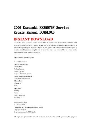 2006 Kawasaki KX250T6F Service
Repair Manual DOWNLOAD
INSTANT DOWNLOAD
This is the most complete service Repair Manual for the 2006 Kawasaki KX250T6F .2006
Kawasaki KX250T6F Service Repair manual can come in handy especially when you have to do
immediate repair to your motorbike.Repair manual comes with comprehensive details regarding
technical data.Diagrams a complete list of motorbike parts and pictures.This is a must for the
Do-It-Yours.You will not be dissatisfied.
Service Repair Manual Covers:
General Information
Periodic Maintenance
Fuel System
Cooling System
Engine Top End
Engine Lubrication System
Engine Removal/Installation
Crankshaft/Transmission
Wheels/Tires
Final Drive
Brakes
Suspension
Steering
Frame
Electrical System
Appendix
Downloadable: YES
File Format: PDF
Compatible: All Versions of Windows & Mac
Language: English
Requirements: Adobe PDF Reader
All pages are printable.So run off what you need & take it with you into the garage or
 