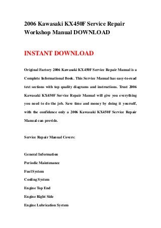 2006 Kawasaki KX450F Service Repair
Workshop Manual DOWNLOAD
INSTANT DOWNLOAD
Original Factory 2006 Kawasaki KX450F Service Repair Manual is a
Complete Informational Book. This Service Manual has easy-to-read
text sections with top quality diagrams and instructions. Trust 2006
Kawasaki KX450F Service Repair Manual will give you everything
you need to do the job. Save time and money by doing it yourself,
with the confidence only a 2006 Kawasaki KX450F Service Repair
Manual can provide.
Service Repair Manual Covers:
General Information
Periodic Maintenance
Fuel System
Cooling System
Engine Top End
Engine Right Side
Engine Lubrication System
 