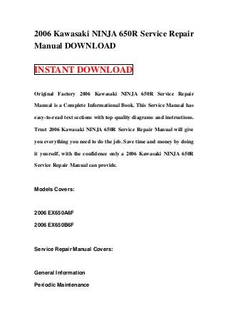 2006 Kawasaki NINJA 650R Service Repair
Manual DOWNLOAD

INSTANT DOWNLOAD

Original Factory 2006 Kawasaki NINJA 650R Service Repair

Manual is a Complete Informational Book. This Service Manual has

easy-to-read text sections with top quality diagrams and instructions.

Trust 2006 Kawasaki NINJA 650R Service Repair Manual will give

you everything you need to do the job. Save time and money by doing

it yourself, with the confidence only a 2006 Kawasaki NINJA 650R

Service Repair Manual can provide.



Models Covers:



2006 EX650A6F

2006 EX650B6F



Service Repair Manual Covers:



General Information

Periodic Maintenance
 