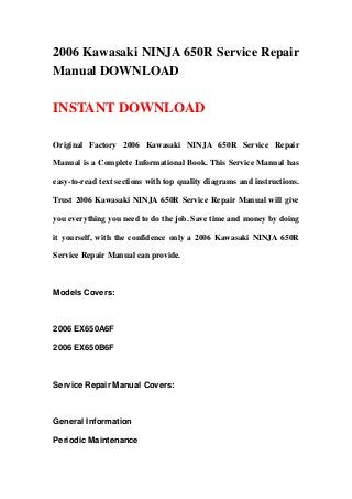 2006 Kawasaki NINJA 650R Service Repair
Manual DOWNLOAD
INSTANT DOWNLOAD
Original Factory 2006 Kawasaki NINJA 650R Service Repair
Manual is a Complete Informational Book. This Service Manual has
easy-to-read text sections with top quality diagrams and instructions.
Trust 2006 Kawasaki NINJA 650R Service Repair Manual will give
you everything you need to do the job. Save time and money by doing
it yourself, with the confidence only a 2006 Kawasaki NINJA 650R
Service Repair Manual can provide.
Models Covers:
2006 EX650A6F
2006 EX650B6F
Service Repair Manual Covers:
General Information
Periodic Maintenance
 