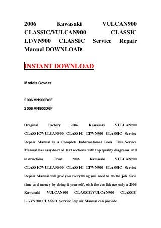 2006     Kawasaki                           VULCAN900
CLASSIC/VULCAN900                               CLASSIC
LT/VN900 CLASSIC                         Service Repair
Manual DOWNLOAD

INSTANT DOWNLOAD

Models Covers:



2006 VN900B6F

2006 VN900D6F



Original        Factory     2006      Kawasaki        VULCAN900

CLASSIC/VULCAN900 CLASSIC LT/VN900 CLASSIC Service

Repair Manual is a Complete Informational Book. This Service

Manual has easy-to-read text sections with top quality diagrams and

instructions.      Trust    2006       Kawasaki       VULCAN900

CLASSIC/VULCAN900 CLASSIC LT/VN900 CLASSIC Service

Repair Manual will give you everything you need to do the job. Save

time and money by doing it yourself, with the confidence only a 2006

Kawasaki        VULCAN900     CLASSIC/VULCAN900           CLASSIC

LT/VN900 CLASSIC Service Repair Manual can provide.
 