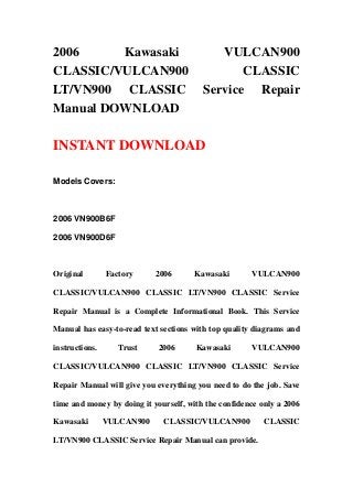 2006 Kawasaki VULCAN900
CLASSIC/VULCAN900 CLASSIC
LT/VN900 CLASSIC Service Repair
Manual DOWNLOAD
INSTANT DOWNLOAD
Models Covers:
2006 VN900B6F
2006 VN900D6F
Original Factory 2006 Kawasaki VULCAN900
CLASSIC/VULCAN900 CLASSIC LT/VN900 CLASSIC Service
Repair Manual is a Complete Informational Book. This Service
Manual has easy-to-read text sections with top quality diagrams and
instructions. Trust 2006 Kawasaki VULCAN900
CLASSIC/VULCAN900 CLASSIC LT/VN900 CLASSIC Service
Repair Manual will give you everything you need to do the job. Save
time and money by doing it yourself, with the confidence only a 2006
Kawasaki VULCAN900 CLASSIC/VULCAN900 CLASSIC
LT/VN900 CLASSIC Service Repair Manual can provide.
 