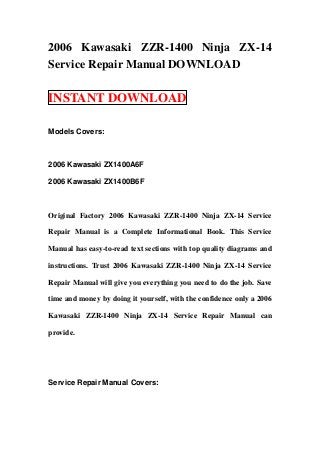 2006 Kawasaki ZZR-1400 Ninja ZX-14
Service Repair Manual DOWNLOAD
INSTANT DOWNLOAD
Models Covers:
2006 Kawasaki ZX1400A6F
2006 Kawasaki ZX1400B6F
Original Factory 2006 Kawasaki ZZR-1400 Ninja ZX-14 Service
Repair Manual is a Complete Informational Book. This Service
Manual has easy-to-read text sections with top quality diagrams and
instructions. Trust 2006 Kawasaki ZZR-1400 Ninja ZX-14 Service
Repair Manual will give you everything you need to do the job. Save
time and money by doing it yourself, with the confidence only a 2006
Kawasaki ZZR-1400 Ninja ZX-14 Service Repair Manual can
provide.
Service Repair Manual Covers:
 