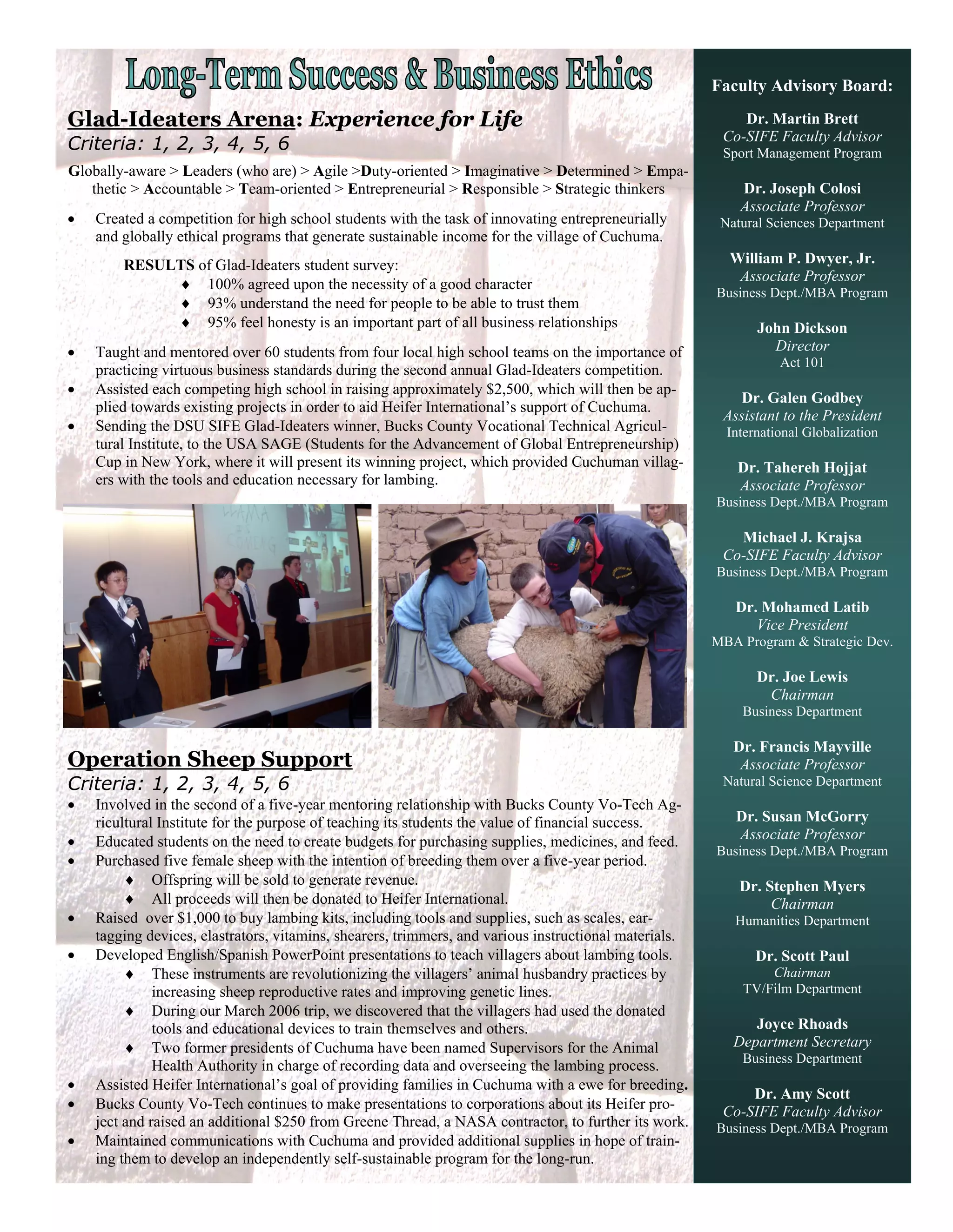 Faculty Advisory Board:

Glad-Ideaters Arena: Experience for Life                                                                   Dr. Martin Brett
                                                                                                        Co-SIFE Faculty Advisor
Criteria: 1, 2, 3, 4, 5, 6                                                                              Sport Management Program
Globally-aware > Leaders (who are) > Agile >Duty-oriented > Imaginative > Determined > Empa-
   thetic > Accountable > Team-oriented > Entrepreneurial > Responsible > Strategic thinkers               Dr. Joseph Colosi
                                                                                                           Associate Professor
   Created a competition for high school students with the task of innovating entrepreneurially        Natural Sciences Department
    and globally ethical programs that generate sustainable income for the village of Cuchuma.
        RESULTS of Glad-Ideaters student survey:                                                         William P. Dwyer, Jr.
                                                                                                          Associate Professor
              100% agreed upon the necessity of a good character
                                                                                                       Business Dept./MBA Program
              93% understand the need for people to be able to trust them
              95% feel honesty is an important part of all business relationships                            John Dickson
   Taught and mentored over 60 students from four local high school teams on the importance of                 Director
                                                                                                                  Act 101
    practicing virtuous business standards during the second annual Glad-Ideaters competition.
   Assisted each competing high school in raising approximately $2,500, which will then be ap-
                                                                                                          Dr. Galen Godbey
    plied towards existing projects in order to aid Heifer International’s support of Cuchuma.
                                                                                                        Assistant to the President
   Sending the DSU SIFE Glad-Ideaters winner, Bucks County Vocational Technical Agricul-                International Globalization
    tural Institute, to the USA SAGE (Students for the Advancement of Global Entrepreneurship)
    Cup in New York, where it will present its winning project, which provided Cuchuman villag-            Dr. Tahereh Hojjat
    ers with the tools and education necessary for lambing.                                                Associate Professor
                                                                                                       Business Dept./MBA Program

                                                                                                          Michael J. Krajsa
                                                                                                        Co-SIFE Faculty Advisor
                                                                                                       Business Dept./MBA Program

                                                                                                          Dr. Mohamed Latib
                                                                                                             Vice President
                                                                                                       MBA Program & Strategic Dev.

                                                                                                              Dr. Joe Lewis
                                                                                                               Chairman
                                                                                                           Business Department

                                                                                                          Dr. Francis Mayville
Operation Sheep Support                                                                                    Associate Professor
Criteria: 1, 2, 3, 4, 5, 6                                                                              Natural Science Department
   Involved in the second of a five-year mentoring relationship with Bucks County Vo-Tech Ag-
    ricultural Institute for the purpose of teaching its students the value of financial success.         Dr. Susan McGorry
   Educated students on the need to create budgets for purchasing supplies, medicines, and feed.         Associate Professor
                                                                                                       Business Dept./MBA Program
   Purchased five female sheep with the intention of breeding them over a five-year period.
          Offspring will be sold to generate revenue.                                                     Dr. Stephen Myers
          All proceeds will then be donated to Heifer International.                                           Chairman
   Raised over $1,000 to buy lambing kits, including tools and supplies, such as scales, ear-            Humanities Department
    tagging devices, elastrators, vitamins, shearers, trimmers, and various instructional materials.
   Developed English/Spanish PowerPoint presentations to teach villagers about lambing tools.                Dr. Scott Paul
          These instruments are revolutionizing the villagers’ animal husbandry practices by                  Chairman
              increasing sheep reproductive rates and improving genetic lines.                             TV/Film Department
          During our March 2006 trip, we discovered that the villagers had used the donated
              tools and educational devices to train themselves and others.                                  Joyce Rhoads
          Two former presidents of Cuchuma have been named Supervisors for the Animal                    Department Secretary
                                                                                                           Business Department
              Health Authority in charge of recording data and overseeing the lambing process.
   Assisted Heifer International’s goal of providing families in Cuchuma with a ewe for breeding.
                                                                                                            Dr. Amy Scott
   Bucks County Vo-Tech continues to make presentations to corporations about its Heifer pro-          Co-SIFE Faculty Advisor
    ject and raised an additional $250 from Greene Thread, a NASA contractor, to further its work.     Business Dept./MBA Program
   Maintained communications with Cuchuma and provided additional supplies in hope of train-
    ing them to develop an independently self-sustainable program for the long-run.
 