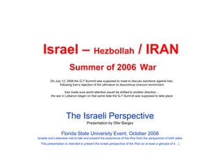 Israel – Hezbollah / IRAN
                       Summer of 2006 War
         On July 12, 2006 the G-7 Summit was supposed to meet to discuss sanctions against Iran,
                following Iran’s rejection of the ultimatum to discontinue Uranium enrichment

                   Iran made sure world attention would be shifted to another direction…
         the war in Lebanon began on that same date the G-7 Summit was supposed to take place




                     The Israeli Perspective
                                     Presentation by Ofer Bargev

                 Florida State University Event, October 2006
Israelis and Lebanese met to talk and present the experience of the War from the perspective of both sides
  This presentation is intended to present the Israeli perspective of the War (or at least a glimpse of it…)
 