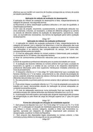 efectivos que se mantêm em exercício de funções corresponda ao número de postos
de trabalho identificados.
Artigo 17.º
Aplicação do método de avaliação do desempenho
A aplicação do método de avaliação do desempenho é feita, independentemente da
categoria do pessoal, nos seguintes termos:
a) Recorrendo à última classificação qualitativa atribuída e, em caso de igualdade, à
classificaçãoquantitativa;
b) Em caso de empate, recorrendo, sucessivamente, à classificação atribuída nos
anos anteriores, incluindo, se necessário, a obtida em diferente categoria ou carreira
ou através de diferente sistema de avaliação do desempenho, operando-se, neste
caso, as equivalências necessárias, nos termos da legislação geral sobre avaliação
dodesempenho.
Artigo 18.º
Aplicação do método de avaliação profissional
1 - A aplicação do método de avaliação profissional é feita, independentemente da
categoria do pessoal, com o objectivo de determinar o nível de adequação das suas
características e qualificações profissionais às exigências inerentes à prossecução
das atribuições e ao exercício das competências do serviço, bem como aos
correspondentes postos de trabalho.
2 - O nível de adequação referido no número anterior é determinado pela avaliação,
numa escala de 0 a 10 valores, dos seguintes factores:
a) Nível de conhecimentos profissionais relevantes para os postos de trabalho em
causa;
b) Nível de experiência profissional relevante para os postos de trabalho em causa.
3 - A avaliação dos factores referidos no número anterior tem por base a audição do
funcionário ou agente e a análise do seu currículo e do respectivo desempenho
profissional efectuadas pelos dois superiores hierárquicos imediatos anteriores ao
início do procedimento.
4 - O despacho referido no n.º 3 do artigo 16.º pode determinar que a avaliação dos
factores referidos no n.º 2 se realize, conjuntamente ou não, através da prestação de
provas, podendo ainda fixar escalas de valores e formas de cálculo da pontuação final
diferentes das previstas nos n.os 2 e 7.
5 - No caso previsto na primeira parte do número anterior não é aplicável o disposto no
n.º3.
6 - Pode ainda integrar a avaliação referida no n.º 2 o nível de adaptação aos postos de
trabalho em causa, demonstrada através da realização de provas adequadas ao
conteúdo funcional da carreira.
7 - O nível de adequação exprime-se numa pontuação final que resulta da média
aritmética simples dos valores atribuídos aos factores indicados nos n.os 2 e 6.
8 - A pontuação final está sujeita a aprovação pelo dirigente responsável pelo processo
de reorganização ou pelo titular de cargo de direcção superior de 2.º grau em quem
delegue.
Artigo 19.º
Forma de colocação em situação de mobilidade especial
1 - Sem prejuízo do disposto nos n.os 7, 8 e 13 do artigo 12.º e nos n.os 10, 11 e 13 do
artigo 13.º, a colocação em situação de mobilidade especial faz-se por lista nominativa
que indique o vínculo, carreira, categoria, escalão e índice dos funcionários ou
agentes, aprovada por despacho do dirigente responsável pelo processo de
reorganização, a publicar no Diário da República.
2 - Sem prejuízo das disposições legais ressalvadas no número anterior, a lista
nominativa produz efeitos no dia seguinte ao da sua publicação.
Artigo 20.º
 