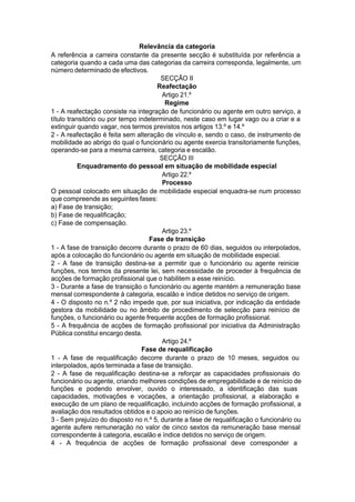 Relevância da categoria
A referência a carreira constante da presente secção é substituída por referência a
categoria quando a cada uma das categorias da carreira corresponda, legalmente, um
número determinado de efectivos.
SECÇÃO II
Reafectação
Artigo 21.º
Regime
1 - A reafectação consiste na integração de funcionário ou agente em outro serviço, a
título transitório ou por tempo indeterminado, neste caso em lugar vago ou a criar e a
extinguir quando vagar, nos termos previstos nos artigos 13.º e 14.º
2 - A reafectação é feita sem alteração de vínculo e, sendo o caso, de instrumento de
mobilidade ao abrigo do qual o funcionário ou agente exercia transitoriamente funções,
operando-se para a mesma carreira, categoria e escalão.
SECÇÃO III
Enquadramento do pessoal em situação de mobilidade especial
Artigo 22.º
Processo
O pessoal colocado em situação de mobilidade especial enquadra-se num processo
que compreende as seguintes fases:
a) Fase de transição;
b) Fase de requalificação;
c) Fase de compensação.
Artigo 23.º
Fase de transição
1 - A fase de transição decorre durante o prazo de 60 dias, seguidos ou interpolados,
após a colocação do funcionário ou agente em situação de mobilidade especial.
2 - A fase de transição destina-se a permitir que o funcionário ou agente reinicie
funções, nos termos da presente lei, sem necessidade de proceder à frequência de
acções de formação profissional que o habilitem a esse reinício.
3 - Durante a fase de transição o funcionário ou agente mantém a remuneração base
mensal correspondente à categoria, escalão e índice detidos no serviço de origem.
4 - O disposto no n.º 2 não impede que, por sua iniciativa, por indicação da entidade
gestora da mobilidade ou no âmbito de procedimento de selecção para reinício de
funções, o funcionário ou agente frequente acções de formação profissional.
5 - A frequência de acções de formação profissional por iniciativa da Administração
Pública constitui encargo desta.
Artigo 24.º
Fase de requalificação
1 - A fase de requalificação decorre durante o prazo de 10 meses, seguidos ou
interpolados, após terminada a fase de transição.
2 - A fase de requalificação destina-se a reforçar as capacidades profissionais do
funcionário ou agente, criando melhores condições de empregabilidade e de reinício de
funções e podendo envolver, ouvido o interessado, a identificação das suas
capacidades, motivações e vocações, a orientação profissional, a elaboração e
execução de um plano de requalificação, incluindo acções de formação profissional, a
avaliação dos resultados obtidos e o apoio ao reinício de funções.
3 - Sem prejuízo do disposto no n.º 5, durante a fase de requalificação o funcionário ou
agente aufere remuneração no valor de cinco sextos da remuneração base mensal
correspondente à categoria, escalão e índice detidos no serviço de origem.
4 - A frequência de acções de formação profissional deve corresponder a
 