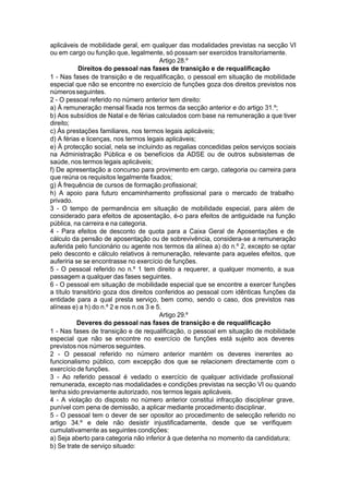 aplicáveis de mobilidade geral, em qualquer das modalidades previstas na secção VI
ou em cargo ou função que, legalmente, só possam ser exercidos transitoriamente.
Artigo 28.º
Direitos do pessoal nas fases de transição e de requalificação
1 - Nas fases de transição e de requalificação, o pessoal em situação de mobilidade
especial que não se encontre no exercício de funções goza dos direitos previstos nos
númerosseguintes.
2 - O pessoal referido no número anterior tem direito:
a) À remuneração mensal fixada nos termos da secção anterior e do artigo 31.º;
b) Aos subsídios de Natal e de férias calculados com base na remuneração a que tiver
direito;
c) Às prestações familiares, nos termos legais aplicáveis;
d) A férias e licenças, nos termos legais aplicáveis;
e) À protecção social, nela se incluindo as regalias concedidas pelos serviços sociais
na Administração Pública e os benefícios da ADSE ou de outros subsistemas de
saúde, nos termos legais aplicáveis;
f) De apresentação a concurso para provimento em cargo, categoria ou carreira para
que reúna os requisitos legalmente fixados;
g) À frequência de cursos de formação profissional;
h) A apoio para futuro encaminhamento profissional para o mercado de trabalho
privado.
3 - O tempo de permanência em situação de mobilidade especial, para além de
considerado para efeitos de aposentação, é-o para efeitos de antiguidade na função
pública, na carreira e na categoria.
4 - Para efeitos de desconto de quota para a Caixa Geral de Aposentações e de
cálculo da pensão de aposentação ou de sobrevivência, considera-se a remuneração
auferida pelo funcionário ou agente nos termos da alínea a) do n.º 2, excepto se optar
pelo desconto e cálculo relativos à remuneração, relevante para aqueles efeitos, que
auferiria se se encontrasse no exercício de funções.
5 - O pessoal referido no n.º 1 tem direito a requerer, a qualquer momento, a sua
passagem a qualquer das fases seguintes.
6 - O pessoal em situação de mobilidade especial que se encontre a exercer funções
a título transitório goza dos direitos conferidos ao pessoal com idênticas funções da
entidade para a qual presta serviço, bem como, sendo o caso, dos previstos nas
alíneas e) a h) do n.º 2 e nos n.os 3 e 5.
Artigo 29.º
Deveres do pessoal nas fases de transição e de requalificação
1 - Nas fases de transição e de requalificação, o pessoal em situação de mobilidade
especial que não se encontre no exercício de funções está sujeito aos deveres
previstos nos números seguintes.
2 - O pessoal referido no número anterior mantém os deveres inerentes ao
funcionalismo público, com excepção dos que se relacionem directamente com o
exercício de funções.
3 - Ao referido pessoal é vedado o exercício de qualquer actividade profissional
remunerada, excepto nas modalidades e condições previstas na secção VI ou quando
tenha sido previamente autorizado, nos termos legais aplicáveis.
4 - A violação do disposto no número anterior constitui infracção disciplinar grave,
punível com pena de demissão, a aplicar mediante procedimento disciplinar.
5 - O pessoal tem o dever de ser opositor ao procedimento de selecção referido no
artigo 34.º e dele não desistir injustificadamente, desde que se verifiquem
cumulativamente as seguintes condições:
a) Seja aberto para categoria não inferior à que detenha no momento da candidatura;
b) Se trate de serviço situado:
 