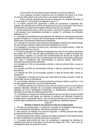 i) No concelho do seu anterior local de trabalho ou da sua residência;
ii) Em qualquer concelho confinante com os concelhos de Lisboa e do Porto,
no caso de neles residir ou de aí se situar o seu anterior local de trabalho; ou
iii) Em concelho relativamente ao qual se observem as condições previstas no
n.º 6 do artigo 4.º, sem prejuízo do disposto no seu n.º 7.
6 - O mesmo pessoal tem igualmente o dever de comparecer à aplicação dos
métodos de selecção para reinício de funções para que for convocado, bem como o
de frequentar as acções de formação profissional para que for indicado.
7 - Aquele pessoal tem ainda o dever de aceitar o reinício de funções, a qualquer título
e em qualquer das modalidades previstas na secção VI, verificadas as condições
referidas no n.º 5.
8 - A desistência injustificada do procedimento de selecção ao qual aquele pessoal é
opositor obrigatório e a recusa não fundamentada de reinício de funções em serviço
determinam, precedendo procedimento simplificado:
a) A redução em 25 pontos percentuais da percentagem aplicada para determinação
da remuneração auferida, à data da primeira desistência ou recusa;
b) A passagem à situação de licença sem vencimento de longa duração, à data da
segunda desistência ou recusa.
9 - As faltas à aplicação de métodos de selecção para reinício de funções nos termos
dos artigos 35.º e 36.º que não sejam justificadas com base no regime de faltas dos
funcionários e agentes, as recusas não fundamentadas de reinício de funções em
entidades diferentes de serviços ou de frequência de acções de formação profissional,
bem como a desistência não fundamentada no decurso destas, determinam,
precedendo procedimento simplificado:
a) A redução em 10% da remuneração auferida, à data da primeira falta, recusa ou
desistência;
b) A redução em 20% da remuneração auferida, à data da segunda falta, recusa ou
desistência;
c) A redução em 30% da remuneração auferida, à data da terceira falta, recusa ou
desistência;
d) A passagem à situação de licença sem vencimento de longa duração, à data da
quarta falta, recusa ou desistência.
10 - As reduções referidas nos números anteriores produzem efeitos a partir do 1.º dia
do mês seguinte àquele em que foram determinadas.
11 - O referido pessoal tem o dever de comunicar ao serviço a que se encontra afecto
qualquer alteração relevante da sua situação, designadamente no que se refere à
obtenção de novas habilitações académicas ou qualificações profissionais ou à
alteração do seu local de residência permanente.
12 - O pessoal em situação de mobilidade especial que se encontre a exercer funções
a título transitório está sujeito aos deveres do pessoal com idênticas funções da
entidade para a qual presta serviço, bem como aos previstos nos n.os 5 e seguintes,
quando sejam susceptíveis de fazer cessar a situação de mobilidade especial.
Artigo 30.º
Direitos e deveres do pessoal na fase de compensação
1 - Na fase de compensação, o pessoal em situação de mobilidade especial goza,
com as necessárias adaptações, dos direitos previstos no artigo 28.º
2 - Sem prejuízo do disposto nos números seguintes, o referido pessoal está sujeito
aos deveres previstos no artigo anterior.
3 - Aquele pessoal pode exercer qualquer actividade profissional remunerada mesmo
fora das modalidades e condições previstas na secção VI.
4 - O pessoal está eximido do dever de comparecer à aplicação de métodos de
selecção para reinício de funções nos termos dos artigos 35.º e 36.º, bem como do
correspectivo dever de aceitar tal reinício.
 