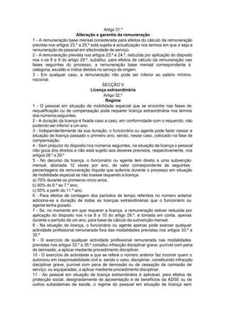 Artigo 31.º
Alteração e garantia da remuneração
1 - A remuneração base mensal considerada para efeitos do cálculo da remuneração
prevista nos artigos 23.º a 25.º está sujeita a actualização nos termos em que o seja a
remuneração do pessoal em efectividade de serviço.
2 - A remuneração prevista nos artigos 23.º e 24.º, reduzida por aplicação do disposto
nos n.os 8 e 9 do artigo 29.º, substitui, para efeitos de cálculo da remuneração nas
fases seguintes do processo, a remuneração base mensal correspondente à
categoria, escalão e índice detidos no serviço de origem.
3 - Em qualquer caso, a remuneração não pode ser inferior ao salário mínimo
nacional.
SECÇÃO V
Licença extraordinária
Artigo 32.º
Regime
1 - O pessoal em situação de mobilidade especial que se encontre nas fases de
requalificação ou de compensação pode requerer licença extraordinária nos termos
dos números seguintes.
2 - A duração da licença é fixada caso a caso, em conformidade com o requerido, não
podendo ser inferior a um ano.
3 - Independentemente da sua duração, o funcionário ou agente pode fazer cessar a
situação de licença passado o primeiro ano, sendo, nesse caso, colocado na fase de
compensação.
4 - Sem prejuízo do disposto nos números seguintes, na situação de licença o pessoal
não goza dos direitos e não está sujeito aos deveres previstos, respectivamente, nos
artigos 28.º e 29.º
5 - No decurso da licença, o funcionário ou agente tem direito a uma subvenção
mensal, abonada 12 vezes por ano, de valor correspondente às seguintes
percentagens da remuneração ilíquida que auferiria durante o processo em situação
de mobilidade especial se não tivesse requerido a licença:
a) 70% durante os primeiros cinco anos;
b) 60% do 6.º ao 7.º ano;
c) 50% a partir do 11.º ano.
6 - Para efeitos de contagem dos períodos de tempo referidos no número anterior
adiciona-se a duração de todas as licenças extraordinárias que o funcionário ou
agente tenha gozado.
7 - Se, no momento em que requerer a licença, a remuneração estiver reduzida por
aplicação do disposto nos n.os 8 a 10 do artigo 29.º, é tomada em conta, apenas
durante o período de um ano, para base de cálculo da subvenção mensal.
8 - Na situação de licença, o funcionário ou agente apenas pode exercer qualquer
actividade profissional remunerada fora das modalidades previstas nos artigos 33.º a
35.º
9 - O exercício de qualquer actividade profissional remunerada nas modalidades
previstas nos artigos 33.º a 35.º constitui infracção disciplinar grave, punível com pena
de demissão, a aplicar mediante procedimento disciplinar.
10 - O exercício de actividade a que se refere o número anterior faz incorrer quem o
autorizou em responsabilidade civil e, sendo o caso, disciplinar, constituindo infracção
disciplinar grave, punível com pena de demissão ou de cessação da comissão de
serviço, ou equiparadas, a aplicar mediante procedimento disciplinar.
11 - Ao pessoal em situação de licença extraordinária é aplicável, para efeitos de
protecção social, designadamente de aposentação e de benefícios da ADSE ou de
outros subsistemas de saúde, o regime do pessoal em situação de licença sem
 