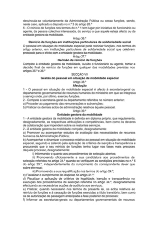 desvincula-se voluntariamente da Administração Pública ou cessa funções, sendo,
neste caso, aplicado o disposto no n.º 3 do artigo 26.º
6 - O reinício de funções nos termos do n.º 1 tem lugar por iniciativa do funcionário ou
agente, da pessoa colectiva interessada, do serviço a que aquele esteja afecto ou da
entidade gestora da mobilidade.
Artigo 36.º
Reinício de funções em instituições particulares de solidariedade social
O pessoal em situação de mobilidade especial pode reiniciar funções, nos termos do
artigo anterior, em instituições particulares de solidariedade social que celebrem
protocolo para o efeito com a entidade gestora da mobilidade.
Artigo 37.º
Decisão de reinício de funções
Compete à entidade gestora da mobilidade, ouvido o funcionário ou agente, tomar a
decisão final de reinício de funções em qualquer das modalidades previstas nos
artigos 35.º e 36.º
SECÇÃO VII
Gestão do pessoal em situação de mobilidade especial
Artigo 38.º
Afectação
1 - O pessoal em situação de mobilidade especial é afecto à secretaria-geral ou
departamento governamental de recursos humanos do ministério em que se integrava
o serviço onde, por último, exerceu funções.
2 - Compete à secretaria-geral ou departamento referidos no número anterior:
a) Proceder ao pagamento das remunerações e subvenções;
b) Praticar os demais actos de administração relativos àquele pessoal.
Artigo 39.º
Entidade gestora da mobilidade
1 - A entidade gestora da mobilidade é definida em diploma próprio, que regulamenta,
designadamente, as respectivas atribuições e competências, bem como os deveres
de colaboração que impendem sobre os restantes serviços.
2 - À entidade gestora da mobilidade compete, designadamente:
a) Promover ou acompanhar estudos de avaliação das necessidades de recursos
humanos da Administração Pública;
b) Acompanhar e dinamizar o processo relativo ao pessoal em situação de mobilidade
especial, seguindo e zelando pela aplicação de critérios de isenção e transparência e
procurando que o seu reinício de funções tenha lugar nas fases mais precoces
daquele processo, designadamente:
i) Informando-o quanto aos procedimentos de selecção abertos;
ii) Promovendo oficiosamente a sua candidatura aos procedimentos de
selecção referidos no artigo 34.º quando se verifiquem as condições previstas no n.º 5
do artigo 29.º, independentemente do cumprimento do correspondente dever que
sobre ele recai;
iii) Promovendo a sua requalificação nos termos do artigo 24.º;
c) Fiscalizar o cumprimento do disposto no artigo 41.º;
d) Fiscalizar a aplicação de critérios de legalidade, isenção e transparência na
execução dos procedimentos de selecção referidos no artigo 34.º, designadamente
efectuando as necessárias acções de auditoria aos serviços;
e) Praticar, quando necessário nos termos da presente lei, os actos relativos ao
reinício de funções e à cessação de funções exercidas a título transitório, bem como
os de autorização de passagem antecipada a fase posterior do processo;
f) Informar as secretarias-gerais ou departamentos governamentais de recursos
 