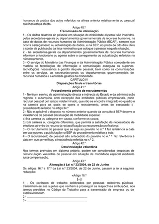 humanos da prática dos actos referidos na alínea anterior relativamente ao pessoal
que lhes esteja afecto.
Artigo 40.º
Transmissão de informação
1 - Os dados relativos ao pessoal em situação de mobilidade especial são inseridos,
pelas secretarias--gerais ou departamentos governamentais de recursos humanos, na
base de dados de recursos humanos da Administração Pública (BDAP), sempre que
ocorra carregamento ou actualização de dados, e na BEP, no prazo de oito dias úteis
a contar da publicação da lista nominativa que coloque o pessoal naquela situação.
2 - As secretarias-gerais ou departamentos governamentais de recursos humanos
informam o funcionário ou agente sobre o carregamento ou actualização referidos no
númeroanterior.
3 - O serviço do Ministério das Finanças e da Administração Pública competente em
matéria de tecnologias de informação e comunicação assegura os suportes
tecnológicos necessários à gestão daquele pessoal, bem como as comunicações
entre os serviços, as secretarias-gerais ou departamentos governamentais de
recursos humanos e a entidade gestora da mobilidade.
CAPÍTULO IV
Disposições finais e transitórias
Artigo 41.º
Procedimento prévio de recrutamentos
1 - Nenhum serviço da administração directa e indirecta do Estado e da administração
regional e autárquica, com excepção das entidades públicas empresariais, pode
recrutar pessoal por tempo indeterminado, que não se encontre integrado no quadro e
na carreira para os quais se opera o recrutamento, antes de executado o
procedimento referido no artigo 34.º
2 - Não é aplicável o disposto no número anterior quando da consulta à BEP decorra a
inexistência de pessoal em situação de mobilidade especial:
a) Na carreira ou categoria em causa, conforme os casos;
b) Em carreira ou categoria diferentes, que permita a satisfação da necessidade de
efectivos através do recurso à reclassificação ou reconversão profissional.
3 - O recrutamento de pessoal que se siga ao previsto no n.º 1 faz referência à data
em que ocorreu a publicitação na BEP do procedimento relativo a este.
4 - O recrutamento de pessoal não antecedido do previsto no n.º 1 faz referência à
data em que se verificou a inexistência referida no n.º 2.
Artigo 42.º
Desvinculação voluntária
Nos termos previstos em diploma próprio, podem ser consideradas propostas de
desvinculação voluntária de pessoal em situação de mobilidade especial mediante
justacompensação.
Artigo 43.º
Alteração à Lei n.º 23/2004, de 22 de Junho
Os artigos 16.º e 17.º da Lei n.º 23/2004, de 22 de Junho, passam a ter a seguinte
redacção:
«Artigo 16.º
[...]
1 - Os contratos de trabalho celebrados por pessoas colectivas públicas
transmitem-se aos sujeitos que venham a prosseguir as respectivas atribuições, nos
termos previstos no Código do Trabalho para a transmissão de empresa ou de
estabelecimento.
2 - ...........................................................................
3 - ...........................................................................
 