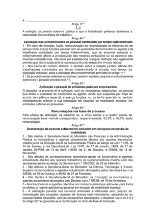 4 - ...........................................................................
Artigo 17.º
[...]
A extinção da pessoa colectiva pública a que o trabalhador pertence determina a
caducidade dos contratos de trabalho.»
Artigo 44.º
Aplicação dos procedimentos ao pessoal contratado por tempo indeterminado
1 - Em caso de extinção, fusão, reestruturação ou racionalização de efectivos de um
serviço onde exerça funções pessoal com as qualidades de funcionário ou agente e de
trabalhador contratado por tempo indeterminado, que se encontre conjunta e
indistintamente afecto à prossecução das mesmas atribuições ou ao exercício das
mesmas competências, não pode ser estabelecida qualquer distinção não legalmente
prevista que tenha subjacente a natureza jurídica do respectivo vínculo laboral.
2 - Nos casos do número anterior, a decisão sobre a relação jurídica laboral dos
trabalhadores contratados por tempo indeterminado é tomada, nos termos da
legislação aplicável, após a aplicação dos procedimentos previstos no artigo 11.º
3 - Os procedimentos referidos no número anterior incidem conjunta e indistintamente
sobre todo o pessoal previsto no n.º 1.
Artigo 45.º
Aplicação a pessoal de entidades públicas empresariais
O disposto na presente lei é aplicável, com as necessárias adaptações, ao pessoal
que tenha a qualidade de funcionário ou agente, ainda que suspensa por força de
acordo de cedência especial, e exerça funções, ou as tenha exercido no período
imediatamente anterior à sua colocação em situação de mobilidade especial, em
entidades públicas empresariais.
Artigo 46.º
Remunerações nas fases do processo
Para efeitos de aplicação da presente lei, a cinco sextos e a quatro sextos da
remuneração base mensal correspondem, respectivamente, 83,3% e 66,7% desta
remuneração.
Artigo 47.º
Reafectação de pessoal actualmente colocado em situações especiais de
mobilidade
1 - São afectos à Secretaria-Geral do Ministério das Finanças e da Administração
Pública os funcionários e agentes actualmente afectos aos quadros transitórios
criados junto da Direcção-Geral da Administração Pública ao abrigo da Lei n.º 1/95, de
14 de Janeiro, e dos Decretos-Leis n.os 13/97, de 17 de Janeiro, 14/97, de 17 de
Janeiro, 89-F/98, de 13 de Abril, 416/99, de 21 de Outubro, e 493/99, de 18 de
Novembro.
2 - São afectos às correspondentes secretarias-gerais os funcionários e agentes
actualmente afectos aos quadros transitórios de supranumerários criados junto das
secretarias-gerais ao abrigo do Decreto-Lei n.º 193/2002, de 25 de Setembro.
3 - São afectos à Secretaria-Geral do Ministério da Ciência, Tecnologia e Ensino
Superior os funcionários e agentes actualmente abrangidos pelos Decretos-Leis n.os
359/88, de 13 de Outubro, e 48/85, de 27 de Fevereiro.
4 - São afectos à Secretaria-Geral do Ministério da Educação os funcionários e
agentes actualmente abrangidos pelo Decreto-Lei n.º 407/89, de 19 de Novembro.
5 - Aos funcionários e agentes referidos nos números anteriores aplica-se, para todos
os efeitos, o regime aplicável ao pessoal em situação de mobilidade especial.
6 - A afectação prevista nos números anteriores é efectuada sem prejuízo da
manutenção das situações vigentes de licença sem vencimento, aplicando-se ao
pessoal nestas situações, com as necessárias adaptações, o disposto nos n.os 2 e 3
do artigo 26.º e operando-se a recolocação no início da fase de transição.
 