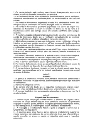 2 - Da transferência não pode resultar o preenchimento de vagas postas a concurso à
data da emissão do despacho que a defere ou determina.
3 - A transferência faz-se a requerimento do funcionário desde que se verifique o
interesse e a conveniência da Administração ou por iniciativa desta e com o acordo
daquele.
4 - O acordo do funcionário é dispensado no caso de a transferência ocorrer para
serviço situado no concelho do seu serviço de origem ou da sua residência.
5 - O acordo do funcionário é igualmente dispensado se o serviço de origem ou a
residência do funcionário se situar no concelho de Lisboa ou no do Porto e a
transferência ocorrer para serviço situado em concelho confinante com qualquer
daqueles.
6 - A transferência pode ainda ocorrer para qualquer outro concelho, com dispensa do
acordo do funcionário, desde que se verifiquem cumulativamente as seguintes
condições, aferidas em função da utilização de transportes públicos:
a) Não implique despesas mensais para deslocações entre a residência e o local de
trabalho, em ambos os sentidos, superiores a 8% da remuneração líquida mensal ou,
sendo superiores, que não ultrapassem as despesas mensais para deslocações entre
a residência e o serviço de origem;
b) O tempo gasto naquelas deslocações não exceda 25% do horário de trabalho ou,
excedendo-o, não ultrapasse o tempo gasto nas deslocações entre a residência e o
serviço de origem.
7 - O disposto no número anterior não é aplicável quando o funcionário invoque e
comprove que da transferência lhe adviria prejuízo sério para a sua vida pessoal.
8 - A transferência não depende de autorização do serviço de origem quando ocorra:
a) Para os serviços periféricos do Estado e para as autarquias locais;
b) Por iniciativa do funcionário, desde que se verifique fundado interesse do serviço de
destino, reconhecido por despacho do respectivo membro do Governo.
9 - A transferência de funcionário nomeado em lugar a extinguir quando vagar faz-se
para lugar vago ou para lugar a criar e a extinguir quando vagar no quadro de pessoal
do serviço de destino.
Artigo 5.º
Permuta
1 - A permuta é a nomeação recíproca e simultânea de funcionários pertencentes a
quadros de pessoal de serviços distintos, podendo ocorrer para lugar vago do quadro
do outro serviço:
a) Da mesma categoria e carreira;
b) De carreira diferente desde que os requisitos habilitacionais exigíveis sejam
idênticos e haja identidade ou afinidade de conteúdo funcional entre as carreiras.
2 - À permuta é aplicável, com as necessárias adaptações, o disposto nos n.os 2 a 9
do artigo anterior.
Artigo 6.º
Requisição e destacamento
1 - Entende-se por «requisição e destacamento» o exercício de funções a título
transitório em serviço diferente daquele a que pertence o funcionário ou agente sem
ocupação de lugar do quadro, sendo os encargos suportados pelo serviço de destino,
no caso da requisição, e pelo serviço de origem, no caso do destacamento.
2 - A requisição e o destacamento fazem-se para a categoria e carreira que o
funcionário ou agente já detém.
3 - A requisição pode ainda fazer-se para a categoria imediatamente superior da
mesma carreira ou para categoria de carreira diferente desde que o funcionário ou
agente preencha, em ambos os casos, os requisitos legais para o respectivo
provimento.
 
