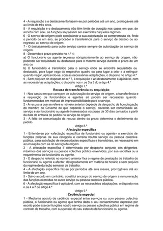 4 - A requisição e o destacamento fazem-se por períodos até um ano, prorrogáveis até
ao limite de três anos.
5 - A requisição e o destacamento não têm limite de duração nos casos em que, de
acordo com a lei, as funções só possam ser exercidas naqueles regimes.
6 - O serviço de origem pode condicionar a sua autorização ao compromisso de, findo
o período de um ano, se proceder à transferência para o serviço de destino ou ao
regresso ao serviço de origem.
7 - O destacamento para outro serviço carece sempre de autorização do serviço de
origem.
8 - Decorrido o prazo previsto no n.º 4:
a) O funcionário ou agente regressa obrigatoriamente ao serviço de origem, não
podendo ser requisitado ou destacado para o mesmo serviço durante o prazo de um
ano;ou
b) O funcionário é transferido para o serviço onde se encontra requisitado ou
destacado, para lugar vago do respectivo quadro ou para lugar a criar e a extinguir
quando vagar, aplicando-se, com as necessárias adaptações, o disposto no artigo 4.º
9 - Sem prejuízo do disposto no n.º 7, à requisição e ao destacamento é aplicável, com
as necessárias adaptações, o disposto nos n.os 3 a 8 do artigo 4.º
Artigo 7.º
Recusa de transferência ou requisição
1 - Nos casos em que careçam de autorização do serviço de origem, a transferência e
a requisição de funcionários e agentes só podem ser recusadas quando
fundamentadas em motivos de imprescindibilidade para o serviço.
2 - A recusa a que se refere o número anterior depende de despacho de homologação
do membro do Governo de que depende o serviço, devendo ser comunicada ao
serviço e ao funcionário ou agente interessados no prazo de 30 dias contados a partir
da data de entrada do pedido no serviço de origem.
3 - A falta de comunicação da recusa dentro do prazo determina o deferimento do
pedido.
Artigo 8.º
Afectação específica
1 - Entende-se por «afectação específica de funcionário ou agente» o exercício de
funções próprias da sua categoria e carreira noutro serviço ou pessoa colectiva
pública, para satisfação de necessidades específicas e transitórias, se necessário em
acumulação com as do serviço de origem.
2 - A afectação específica é determinada por despacho conjunto dos dirigentes
máximos dos serviços ou pessoa colectiva pública envolvidos, por sua iniciativa ou a
requerimento do funcionário ou agente.
3 - O despacho referido no número anterior fixa o regime de prestação de trabalho do
funcionário ou agente a afectar, designadamente em matéria de horário e sem prejuízo
do regime de duração semanal de trabalho.
4 - A afectação específica faz-se por períodos até seis meses, prorrogáveis até ao
limite de um ano.
5 - Salvo acordo em contrário, constitui encargo do serviço de origem a remuneração
das funções exercidas no outro serviço ou pessoa colectiva pública.
6 - À afectação específica é aplicável, com as necessárias adaptações, o disposto nos
n.os 4 a 7 do artigo 4.º
Artigo 9.º
Cedência especial
1 - Mediante acordo de cedência especial entre serviços ou com pessoa colectiva
pública, o funcionário ou agente que tenha dado o seu consentimento expresso por
escrito pode exercer funções noutro serviço ou pessoa colectiva pública em regime de
contrato de trabalho, com suspensão do seu estatuto de funcionário ou agente.
 