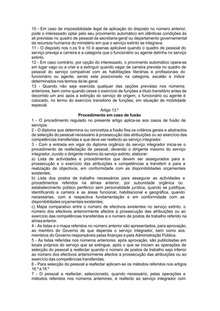 10 - Em caso de impossibilidade legal de aplicação do disposto no número anterior,
pode o interessado optar pelo seu provimento automático em idênticas condições às
ali previstas no quadro de pessoal da secretaria-geral ou departamento governamental
de recursos humanos do ministério em que o serviço extinto se integrava.
11 - O disposto nos n.os 9 e 10 é apenas aplicável quando o quadro de pessoal do
serviço preveja a carreira e a categoria que o funcionário ou agente detinha no serviço
extinto.
12 - Em caso contrário, por opção do interessado, o provimento automático opera-se
em lugar vago ou a criar e a extinguir quando vagar de carreira prevista no quadro de
pessoal do serviço compatível com as habilitações literárias e profissionais do
funcionário ou agente, sendo este posicionado na categoria, escalão e índice
determinados nos termos da lei geral.
13 - Quando não seja exercida qualquer das opções previstas nos números
anteriores, bem como quando cesse o exercício de funções a título transitório antes de
decorrido um ano após a extinção do serviço de origem, o funcionário ou agente é
colocado, no termo do exercício transitório de funções, em situação de mobilidade
especial.
Artigo 13.º
Procedimento em caso de fusão
1 - O procedimento regulado no presente artigo aplica-se aos casos de fusão de
serviços.
2 - O diploma que determina ou concretiza a fusão fixa os critérios gerais e abstractos
de selecção do pessoal necessário à prossecução das atribuições ou ao exercício das
competências transferidas e que deve ser reafecto ao serviço integrador.
3 - Com a entrada em vigor do diploma orgânico do serviço integrador inicia-se o
procedimento de reafectação de pessoal, devendo o dirigente máximo do serviço
integrador, ouvido o dirigente máximo do serviço extinto, elaborar:
a) Lista de actividades e procedimentos que devem ser assegurados para a
prossecução e o exercício das atribuições e competências a transferir e para a
realização de objectivos, em conformidade com as disponibilidades orçamentais
existentes;
b) Lista dos postos de trabalho necessários para assegurar as actividades e
procedimentos referidos na alínea anterior, por subunidade orgânica ou
estabelecimento público periférico sem personalidade jurídica, quando se justifique,
identificando a carreira e as áreas funcional, habilitacional e geográfica, quando
necessárias, com a respectiva fundamentação e em conformidade com as
disponibilidades orçamentais existentes;
c) Mapa comparativo entre o número de efectivos existentes no serviço extinto, o
número dos efectivos anteriormente afectos à prossecução das atribuições ou ao
exercício das competências transferidas e o número de postos de trabalho referido na
alíneaanterior.
4 - As listas e o mapa referidos no número anterior são apresentados, para aprovação,
ao membro do Governo de que dependa o serviço integrador, bem como aos
membros do Governo responsáveis pelas finanças e pela Administração Pública.
5 - As listas referidas nos números anteriores, após aprovação, são publicitadas em
locais próprios do serviço que se extingue, após o que se iniciam as operações de
selecção do pessoal a reafectar quando o número de postos de trabalho seja inferior
ao número dos efectivos anteriormente afectos à prossecução das atribuições ou ao
exercício das competências transferidas.
6 - Para selecção do pessoal a reafectar aplicam-se os métodos referidos nos artigos
16.º a 18.º
7 - O pessoal a reafectar, seleccionado, quando necessário, pelas operações e
métodos referidos nos números anteriores, é reafecto ao serviço integrador com
 