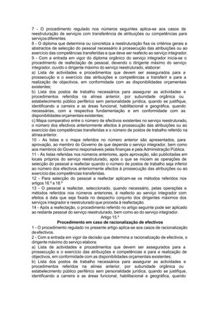 7 - O procedimento regulado nos números seguintes aplica-se aos casos de
reestruturação de serviços com transferência de atribuições ou competências para
serviçosdiferentes.
8 - O diploma que determina ou concretiza a reestruturação fixa os critérios gerais e
abstractos de selecção do pessoal necessário à prossecução das atribuições ou ao
exercício das competências transferidas e que deve ser reafecto ao serviço integrador.
9 - Com a entrada em vigor do diploma orgânico do serviço integrador inicia-se o
procedimento de reafectação de pessoal, devendo o dirigente máximo do serviço
integrador, ouvido o dirigente máximo do serviço reestruturado, elaborar:
a) Lista de actividades e procedimentos que devem ser assegurados para a
prossecução e o exercício das atribuições e competências a transferir e para a
realização de objectivos, em conformidade com as disponibilidades orçamentais
existentes;
b) Lista dos postos de trabalho necessários para assegurar as actividades e
procedimentos referidos na alínea anterior, por subunidade orgânica ou
estabelecimento público periférico sem personalidade jurídica, quando se justifique,
identificando a carreira e as áreas funcional, habilitacional e geográfica, quando
necessárias, com a respectiva fundamentação e em conformidade com as
disponibilidades orçamentais existentes;
c) Mapa comparativo entre o número de efectivos existentes no serviço reestruturado,
o número dos efectivos anteriormente afectos à prossecução das atribuições ou ao
exercício das competências transferidas e o número de postos de trabalho referido na
alíneaanterior.
10 - As listas e o mapa referidos no número anterior são apresentados, para
aprovação, ao membro do Governo de que dependa o serviço integrador, bem como
aos membros do Governo responsáveis pelas finanças e pela Administração Pública.
11 - As listas referidas nos números anteriores, após aprovação, são publicitadas em
locais próprios do serviço reestruturado, após o que se iniciam as operações de
selecção do pessoal a reafectar quando o número de postos de trabalho seja inferior
ao número dos efectivos anteriormente afectos à prossecução das atribuições ou ao
exercício das competências transferidas.
12 - Para selecção do pessoal a reafectar aplicam-se os métodos referidos nos
artigos 16.º a 18.º
13 - O pessoal a reafectar, seleccionado, quando necessário, pelas operações e
métodos referidos nos números anteriores, é reafecto ao serviço integrador com
efeitos à data que seja fixada no despacho conjunto dos dirigentes máximos dos
serviços integrador e reestruturado que proceda à reafectação.
14 - Após a reafectação, o procedimento referido no artigo seguinte pode ser aplicado
ao restante pessoal do serviço reestruturado, bem como ao do serviço integrador.
Artigo 15.º
Procedimento em caso de racionalização de efectivos
1 - O procedimento regulado no presente artigo aplica-se aos casos de racionalização
deefectivos.
2 - Com a entrada em vigor da decisão que determina a racionalização de efectivos, o
dirigente máximo do serviço elabora:
a) Lista de actividades e procedimentos que devem ser assegurados para a
prossecução e o exercício das atribuições e competências e para a realização de
objectivos, em conformidade com as disponibilidades orçamentais existentes;
b) Lista dos postos de trabalho necessários para assegurar as actividades e
procedimentos referidos na alínea anterior, por subunidade orgânica ou
estabelecimento público periférico sem personalidade jurídica, quando se justifique,
identificando a carreira e as áreas funcional, habilitacional e geográfica, quando
 