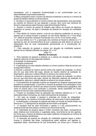 necessárias, com a respectiva fundamentação e em conformidade com as
disponibilidades orçamentais existentes;
c) Mapa comparativo entre o número de efectivos existentes no serviço e o número de
postos de trabalho referido na alínea anterior.
3 - As listas e o mapa referidos no número anterior são apresentados, para aprovação,
ao membro do Governo de que dependa o serviço, bem como aos membros do
Governo responsáveis pelas finanças e pela Administração Pública.
4 - Quando o número de postos de trabalho seja inferior ao número de efectivos
existentes no serviço, há lugar à colocação de pessoal em situação de mobilidade
especial.
5 - Para efeitos do número anterior, inclui-se nos efectivos existentes no serviço o
pessoal que aí exerça funções a qualquer um dos títulos referidos no n.º 8 do artigo
13.º, deles se excluindo o pessoal mencionado nos n.os 9 e 10 do mesmo artigo.
6 - No caso referido no n.º 4, a aprovação dos membros do Governo referida no n.º 3
equivale ao acto de reconhecimento de que o pessoal que está afecto ao serviço é
desajustado face às suas necessidades permanentes ou à prossecução de
objectivos.
7 - Para selecção do pessoal a colocar em situação de mobilidade especial
aplicam-se os métodos referidos nos artigos 16.º a 18.º
Artigo 16.º
Métodos de selecção
1 - Para selecção do pessoal a reafectar ou a colocar em situação de mobilidade
especial, aplica-se um dos seguintes métodos:
a) Avaliação do desempenho;
b) Avaliação profissional.
2 - A aplicação de um dos métodos referidos no número anterior é feita de acordo com
os seguintes critérios:
a) Quando o pessoal da mesma carreira tenha sido objecto de avaliação, no último
ano em que esta tenha tido lugar, através do mesmo sistema de avaliação do
desempenho, aplica-se o método referido na alínea a) do número anterior;
b) Quando o pessoal da mesma carreira tenha sido objecto de avaliação, no último
ano em que esta tenha tido lugar, através de diferentes sistemas de avaliação do
desempenho, aplica-se o método referido na alínea b) do número anterior.
3 - O procedimento de selecção é aberto por despacho do dirigente responsável pelo
processo de reorganização, o qual fixa o universo de pessoal a ser abrangido e o seu
âmbito de aplicação por carreira e por áreas funcional, habilitacional e geográfica, bem
como os prazos para a sua condução e conclusão, sendo publicitado em locais
próprios do serviço onde o pessoal exerça funções.
4 - Fixados os resultados finais da aplicação dos métodos referidos no n.º 1, são
elaboradas listas nominativas, por ordem decrescente de resultados.
5 - Em caso de empate, o pessoal é ordenado em função da antiguidade,
sucessivamente, na carreira e na função pública, da maior para a menor antiguidade.
6 - A identificação e ordenação do pessoal são feitas em função do âmbito fixado nos
termos do n.º 3, distinguindo as situações de funcionário e de agente.
7 - O resultado final de cada funcionário e agente e o seu posicionamento na
respectiva lista são-lhes dados a conhecer por documento escrito.
8 - A reafectação de pessoal segue a ordem constante das listas, começando-se
pelas relativas aos funcionários e, esgotadas estas, recorrendo-se às dos agentes,
por forma que o número de efectivos que sejam reafectos corresponda ao número de
postos de trabalho identificados.
9 - A colocação de pessoal em situação de mobilidade especial segue a ordem
inversa à constante das listas, começando-se pelas relativas aos agentes e,
esgotadas estas, recorrendo-se às dos funcionários, por forma que o número de
 