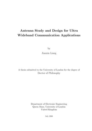 Antenna Study and Design for Ultra
Wideband Communication Applications
by
Jianxin Liang
A thesis submitted to the University of London for the degree of
Doctor of Philosophy
Department of Electronic Engineering
Queen Mary, University of London
United Kingdom
July 2006
 