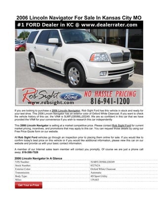 2006 Lincoln Navigator For Sale In Kansas City MO




If you are looking to purchase a 2006 Lincoln Navigator, Rob Sight Ford has this vehicle in stock and ready for
your test drive. This 2006 Lincoln Navigator has an exterior color of Oxford White Clearcoat. If you want to check
the vehicle history of this car, the VIN# is 5LMFU28586LJ20249. We are so confident in this car that we have
provided the VIN# for your convenience if you wish to research this car independently

This 2006 Lincoln Navigator is selling at a market competitive price. Please contact Rob Sight Ford for current
market pricing, incentives, and promotions that may apply to this car. You can request those details by using our
Free Price Quote form on our website.

All Rob Sight Ford vehicles go through an inspection prior to placing them online for sale. If you would like to
confirm today's best price on this vehicle or if you would like additional information, please view this car on our
website and provide us with your basic contact information.

A member of our Internet sales team member will contact you promptly. Of course we are just a phone call
away: 816-398-7526

2006 Lincoln Navigator In A Glance
VIN Number:                                                        5LMFU28586LJ20249
Stock Number:                                                      832762A
Exterior Color:                                                    Oxford White Clearcoat
Transmission:                                                      Automatic
Body Type:                                                         4D Sport Utility
Miles:                                                             139,663
 