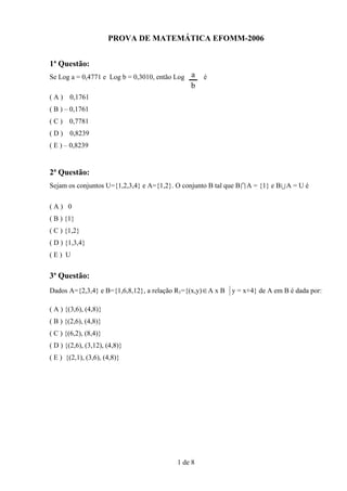 PROVA DE MATEMÁTICA EFOMM-2006


1ª Questão:
Se Log a = 0,4771 e Log b = 0,3010, então Log a     é
                                                b
(A)    0,1761
( B ) – 0,1761
(C)    0,7781
(D)    0,8239
( E ) – 0,8239


2ª Questão:
Sejam os conjuntos U={1,2,3,4} e A={1,2}. O conjunto B tal que B I A = {1} e B U A = U é

(A) 0
( B ) {1}
( C ) {1,2}
( D ) {1,3,4}
(E) U


3ª Questão:
Dados A={2,3,4} e B={1,6,8,12}, a relação R1={(x,y)∈ A x B y = x+4} de A em B é dada por:

( A ) {(3,6), (4,8)}
( B ) {(2,6), (4,8)}
( C ) {(6,2), (8,4)}
( D ) {(2,6), (3,12), (4,8)}
( E ) {(2,1), (3,6), (4,8)}




                                           1 de 8
 