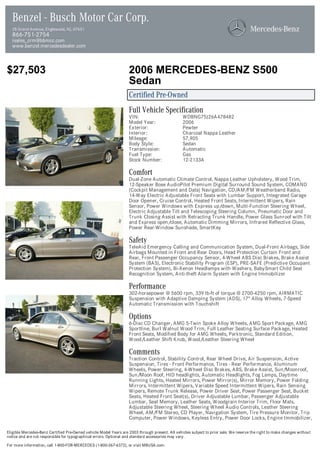 Benzel - Busch Motor Car Corp.
  28 Grand Avenue, Englewood, NJ, 07631
  866-751-2754
  isales_crm@bbmcc.com
  www.benzel.mercedesdealer.com



$27,503                                                            2006 MERCEDES-BENZ S500
                                                                   Sedan
                                                                   Certified Pre-Owned
                                                                   Full Vehicle Specification
                                                                   VIN:                          WDBNG75J26A478482
                                                                   Model Year:                   2006
                                                                   Exterior:                     Pewter
                                                                   Interior:                     Charcoal Nappa Leather
                                                                   Mileage:                      57,905
                                                                   Body Style:                   Sedan
                                                                   Transmission:                 Automatic
                                                                   Fuel Type:                    Gas
                                                                   Stock Number:                 12-2133A

                                                                   Comfort
                                                                   Dual-Zone Automatic Climate Control, Nappa Leather Upholstery, Wood Trim,
                                                                   12-Speaker Bose AudioPilot Premium Digital Surround Sound System, COMAND
                                                                   (Cockpit Management and Data) Navigation, CD/AM/FM Weatherband Radio,
                                                                   14-Way Electric Adjustable Front Seats with Lumbar Support, Integrated Garage
                                                                   Door Opener, Cruise Control, Heated Front Seats, Intermittent Wipers, Rain
                                                                   Sensor, Power Windows with Express up/down, Multi-Function Steering Wheel,
                                                                   Electric Adjustable Tilt and Telescoping Steering Column, Pneumatic Door and
                                                                   Trunk Closing Assist with Retracting Trunk Handle, Power Glass Sunroof with Tilt
                                                                   and Express open/close, Automatic Dimming Mirrors, Infrared Reflective Glass,
                                                                   Power Rear-Window Sunshade, SmartKey

                                                                   Safety
                                                                   TeleAid Emergency Calling and Communication System, Dual-Front Airbags, Side
                                                                   Airbags Mounted in Front and Rear Doors, Head Protection Curtain Front and
                                                                   Rear, Front Passenger Occupancy Sensor, 4-Wheel ABS Disc Brakes, Brake Assist
                                                                   System (BAS), Electronic Stability Program (ESP), PRE-SAFE (Predictive Occupant
                                                                   Protection System), Bi-Xenon Headlamps with Washers, BabySmart Child Seat
                                                                   Recognition System, Anti-theft Alarm System with Engine Immobilizer

                                                                   Performance
                                                                   302-horsepower @ 5600 rpm, 339 lb-ft of torque @ 2700-4250 rpm, AIRMATIC
                                                                   Suspension with Adaptive Damping System (ADS), 17" Alloy Wheels, 7-Speed
                                                                   Automatic Transmission with Touchshift

                                                                   Options
                                                                   6-Disc CD Changer, AMG 5-Twin Spoke Alloy Wheels, AMG Sport Package, AMG
                                                                   Sportline, Burl Walnut Wood Trim, Full Leather Seating Surface Package, Heated
                                                                   Front Seats, Modified Body for AMG Wheels, Parktronic, Standard Edition,
                                                                   Wood/Leather Shift Knob, Wood/Leather Steering Wheel

                                                                   Comments
                                                                   Traction Control, Stability Control, Rear Wheel Drive, Air Suspension, Active
                                                                   Suspension, Tires - Front Performance, Tires - Rear Performance, Aluminum
                                                                   Wheels, Power Steering, 4-Wheel Disc Brakes, ABS, Brake Assist, Sun/Moonroof,
                                                                   Sun/Moon Roof, HID headlights, Automatic Headlights, Fog Lamps, Daytime
                                                                   Running Lights, Heated Mirrors, Power Mirror(s), Mirror Memory, Power Folding
                                                                   Mirrors, Intermittent Wipers, Variable Speed Intermittent Wipers, Rain Sensing
                                                                   Wipers, Remote Trunk Release, Power Driver Seat, Power Passenger Seat, Bucket
                                                                   Seats, Heated Front Seat(s), Driver Adjustable Lumbar, Passenger Adjustable
                                                                   Lumbar, Seat Memory, Leather Seats, Woodgrain Interior Trim, Floor Mats,
                                                                   Adjustable Steering Wheel, Steering Wheel Audio Controls, Leather Steering
                                                                   Wheel, AM/FM Stereo, CD Player, Navigation System, Tire Pressure Monitor, Trip
                                                                   Computer, Power Windows, Keyless Entry, Power Door Locks, Engine Immobilizer,

Eligible Mercedes-Benz Certified Pre-Owned vehicle Model Years are 2003 through present. All vehicles subject to prior sale. We reserve the right to make changes without
notice and are not responsible for typographical errors. Optional and standard accessories may vary.

For more information, call 1-800-FOR-MERCEDES (1-800-367-6372), or visit MBUSA.com.
 