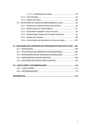 x
V.4.1.2 – Metodologia de Análise....................................................87
V.4.2 – Instrumentação.................................................................................87
V.4.3 – Análise dos Dados...........................................................................89
V.5 – REGISTROS DE DADOS DA HIDRODINÂMICA LOCAL...........................90
V.5.1 – Registros de Dados das Marés Astronômicas.................................90
V.5.2 – Determinação dos Valores Médios..................................................91
V.5.3 – Velocidades Projetadas no Eixo do Canal.......................................93
V.5.4 – Representação Gráfica dos Principais Parâmetros.........................94
V.5.5 – Análise das Amostras.....................................................................102
V.5.6 – Concentração dos Sedimentos na Coluna de Água......................102
VI – DISCUSSÃO DAS CONDIÇÕES DE DRAGAGEM NO PORTO DE ITAJAÍ.....106
VI.1 – INTRODUÇÃO..........................................................................................106
VI.2 – TRAJETÓRIA DOS SEDIMENTOS RESSUSPENSOS...........................106
VI.3 – INTERFERÊNCIAS NA OPERAÇÃO DE DRAGAGEM...........................107
VI.4 – PERIODICIDADE DAS BATIMETRIAS....................................................108
VI.5 – DISCUSSÃO DOS RESULTADOS OBTIDOS..........................................108
VII – CONCLUSÕES E RECOMENDAÇÕES.............................................................110
VII.1 – CONCLUSÕES........................................................................................110
VII.2 – RECOMENDAÇÕES................................................................................113
REFERÊNCIAS...........................................................................................................115
 