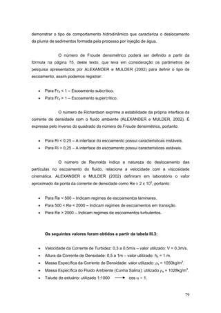 79
demonstrar o tipo de comportamento hidrodinâmico que caracteriza o deslocamento
da pluma de sedimentos formada pelo processo por injeção de água.
O número de Froude densimétrico poderá ser definido a partir da
fórmula na página 75, deste texto, que leva em consideração os parâmetros de
pesquisa apresentados por ALEXANDER e MULDER (2002) para definir o tipo de
escoamento, assim podemos registrar:
• Para Frd < 1 – Escoamento subcrítico.
• Para Frd > 1 – Escoamento supercrítico.
O número de Richardson exprime a estabilidade da própria interface da
corrente de densidade com o fluido ambiente (ALEXANDER e MULDER, 2002). É
expressa pelo inverso do quadrado do número de Froude densimétrico, portanto:
• Para Ri < 0,25 – A interface do escoamento possui características instáveis.
• Para Ri > 0,25 – A interface do escoamento possui características estáveis.
O número de Reynolds indica a natureza do deslocamento das
partículas no escoamento do fluido, relaciona a velocidade com a viscosidade
cinemática. ALEXANDER e MULDER (2002) definiram em laboratório o valor
aproximado da ponta da corrente de densidade como Re ≅ 2 x 105
, portanto:
• Para Re < 500 – Indicam regimes de escoamentos laminares.
• Para 500 < Re < 2000 – Indicam regimes de escoamentos em transição.
• Para Re > 2000 – Indicam regimes de escoamentos turbulentos.
Os seguintes valores foram obtidos a partir da tabela III.3:
• Velocidade da Corrente de Turbidez: 0,3 a 0,5m/s – valor utilizado: V = 0,3m/s.
• Altura da Corrente de Densidade: 0,5 a 1m – valor utilizado: hb = 1 m.
• Massa Específica da Corrente de Densidade: valor utilizado: ρs = 1050kg/m3
.
• Massa Específica do Fluido Ambiente (Cunha Salina): utilizado ρa = 1028kg/m3
.
• Talude do estuário: utilizado 1:1000 cos α ~ 1.
 