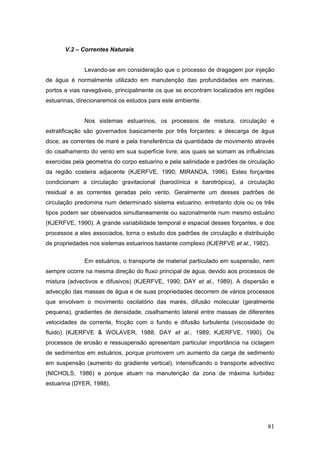 81
V.2 – Correntes Naturais
Levando-se em consideração que o processo de dragagem por injeção
de água é normalmente utilizado em manutenção das profundidades em marinas,
portos e vias navegáveis, principalmente os que se encontram localizados em regiões
estuarinas, direcionaremos os estudos para este ambiente.
Nos sistemas estuarinos, os processos de mistura, circulação e
estratificação são governados basicamente por três forçantes: a descarga de água
doce, as correntes de maré e pela transferência da quantidade de movimento através
do cisalhamento do vento em sua superfície livre; aos quais se somam as influências
exercidas pela geometria do corpo estuarino e pela salinidade e padrões de circulação
da região costeira adjacente (KJERFVE, 1990; MIRANDA, 1996). Estes forçantes
condicionam a circulação gravitacional (baroclínica e barotrópica), a circulação
residual e as correntes geradas pelo vento. Geralmente um desses padrões de
circulação predomina num determinado sistema estuarino, entretanto dois ou os três
tipos podem ser observados simultaneamente ou sazonalmente num mesmo estuário
(KJERFVE, 1990). A grande variabilidade temporal e espacial desses forçantes, e dos
processos a eles associados, torna o estudo dos padrões de circulação e distribuição
de propriedades nos sistemas estuarinos bastante complexo (KJERFVE et al., 1982).
Em estuários, o transporte de material particulado em suspensão, nem
sempre ocorre na mesma direção do fluxo principal de água, devido aos processos de
mistura (advectivos e difusivos) (KJERFVE, 1990; DAY et al., 1989). A dispersão e
advecção das massas de água e de suas propriedades decorrem de vários processos
que envolvem o movimento oscilatório das marés, difusão molecular (geralmente
pequena), gradientes de densidade, cisalhamento lateral entre massas de diferentes
velocidades de corrente, fricção com o fundo e difusão turbulenta (viscosidade do
fluido) (KJERFVE & WOLAVER, 1988; DAY et al., 1989; KJERFVE, 1990). Os
processos de erosão e ressuspensão apresentam particular importância na ciclagem
de sedimentos em estuários, porque promovem um aumento da carga de sedimento
em suspensão (aumento do gradiente vertical), intensificando o transporte advectivo
(NICHOLS, 1986) e porque atuam na manutenção da zona de máxima turbidez
estuarina (DYER, 1988).
 