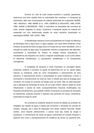 82
Durante um ciclo de maré (marés enchente e vazante), geralmente,
observa-se uma forte relação entre as velocidades das correntes e o transporte de
sedimentos, além das concentrações de material particulado em suspensão (WARD,
1981; NICHOLS, 1986; BAIRD et al., 1987; KJERFVE & WOLAVER, 1988; DYER,
1988; JONGE & BEUSEKON, 1995). A assimetria na velocidade das correntes de
maré, quando integrada no tempo, condiciona o transporte líquido do material em
suspensão em uma determinada direção do corpo estuarino (importação ou
exportação) (WARD, 1981; DYER, 1988).
A estratificação estuarina ocorre principalmente em função da diferença
de densidade entre a água doce e a água salgada, com essa última tendendo a ficar
embaixo da parcela de fluido de água doce em função de sua maior densidade. Com a
redução da vazão de água doce os gradientes verticais e longitudinais são alterados,
aumentando a intensidade de mistura na direção vertical (turbulência). A
hidrodinâmica dos estuários nos conduz a seguinte classificação: a) em cunha salina;
b) altamente estratificados; c) parcialmente estratificados e d) verticalmente
homogêneos.
A morfologia de estuários é muito importante na circulação destes
ambientes, portanto, o aumento no aporte de sedimentos em um rio, devido ações
naturais ou antrópicas, pode ter como conseqüência o assoreamento da área
estuarina. O assoreamento diminui a profundidade do canal modificando o fundo e
provocando o amortecimento da onda de maré à medida que esta se propaga para
montante, em função do aumento da fricção junto ao fundo. Não se pode esquecer
que a alteração da morfologia do fundo, de um corpo hídrico, altera a seção do canal
influenciando o prisma de maré, conseqüentemente induzindo modificações nos
forçantes hidrodinâmicos, que poderão interferir novamente no processo de transporte
de sedimentos, podendo propiciar o depósito das partículas em locais, inicialmente,
imprevistos ao longo do canal.
As correntes do ambiente estuarino tornam-se aliadas ao processo de
dragagem por injeção de água à medida que favorecem a condução da corrente de
turbidez, induzida, até a área de deposição final desse material removido. Nesse
sentido, como descrito anteriormente, o estudo local das marés de sizígia e
quadratura, o conhecimento da vazão de águas continentais em escalas temporal e
espacial, bem como o acompanhamento da incidência de ventos na superfície livre,
 
