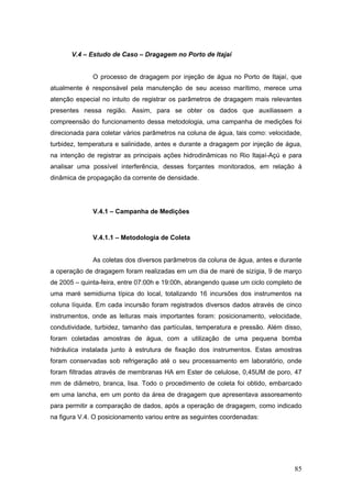 85
V.4 – Estudo de Caso – Dragagem no Porto de Itajaí
O processo de dragagem por injeção de água no Porto de Itajaí, que
atualmente é responsável pela manutenção de seu acesso marítimo, merece uma
atenção especial no intuito de registrar os parâmetros de dragagem mais relevantes
presentes nessa região. Assim, para se obter os dados que auxiliassem a
compreensão do funcionamento dessa metodologia, uma campanha de medições foi
direcionada para coletar vários parâmetros na coluna de água, tais como: velocidade,
turbidez, temperatura e salinidade, antes e durante a dragagem por injeção de água,
na intenção de registrar as principais ações hidrodinâmicas no Rio Itajaí-Açú e para
analisar uma possível interferência, desses forçantes monitorados, em relação à
dinâmica de propagação da corrente de densidade.
V.4.1 – Campanha de Medições
V.4.1.1 – Metodologia de Coleta
As coletas dos diversos parâmetros da coluna de água, antes e durante
a operação de dragagem foram realizadas em um dia de maré de sizígia, 9 de março
de 2005 – quinta-feira, entre 07:00h e 19:00h, abrangendo quase um ciclo completo de
uma maré semidiurna típica do local, totalizando 16 incursões dos instrumentos na
coluna líquida. Em cada incursão foram registrados diversos dados através de cinco
instrumentos, onde as leituras mais importantes foram: posicionamento, velocidade,
condutividade, turbidez, tamanho das partículas, temperatura e pressão. Além disso,
foram coletadas amostras de água, com a utilização de uma pequena bomba
hidráulica instalada junto à estrutura de fixação dos instrumentos. Estas amostras
foram conservadas sob refrigeração até o seu processamento em laboratório, onde
foram filtradas através de membranas HA em Ester de celulose, 0,45UM de poro, 47
mm de diâmetro, branca, lisa. Todo o procedimento de coleta foi obtido, embarcado
em uma lancha, em um ponto da área de dragagem que apresentava assoreamento
para permitir a comparação de dados, após a operação de dragagem, como indicado
na figura V.4. O posicionamento variou entre as seguintes coordenadas:
 