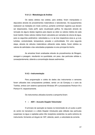 87
V.4.1.2 – Metodologia de Análise
Os dados obtidos nas coletas, para análise, foram manipulados e
depurados através de procedimentos matemáticos e laboratoriais. Os equipamentos
realizaram as medições em modo contínuo, portanto continham registros que deviam
ser desprezados. Cada perfil, após visualização gráfica, foi depurado através da
remoção de alguns destes registros para depois se obter os valores médios de cada
local medido. Estes valores médios foram calculados por camadas da coluna de água,
para os seguintes parâmetros: velocidades u, v e w (nos respectivos eixos x, y e z),
turbidez, condutividade, temperatura, pressão e profundidade. Em uma segunda
etapa, através de cálculos matemáticos utilizando estes dados, foram obtidos os
valores de salinidade e das velocidades projetadas no eixo principal do trecho.
As amostras foram analisadas através de procedimentos de filtragem,
secagem e pesagem, resultando na quantidade, em peso, das partículas sólidas e,
conseqüentemente, obtendo a concentração desses sedimentos.
V.4.2 – Instrumentação
Para programação e coleta de dados dos instrumentos e sensores
foram utilizados dois computadores portáteis, sendo um da Compaq e o outro da
Toshiba, ambos com sistema operacional Windows XP e processadores Pentium III e
Pentium IV, respectivamente.
Os instrumentos utilizados durante a campanha foram:
1 – ADV – Acoustic Doppler Velocimeter
O princípio de operação se baseia na transmissão de um pulso a partir
do centro do transdutor e o efeito Doppler introduzido pela reflexão das partículas
suspensas na água e captadas pelos três receptores existentes na parte extrema do
instrumento, formando um ângulo de 120º, obtendo, assim, a velocidade da corrente.
 