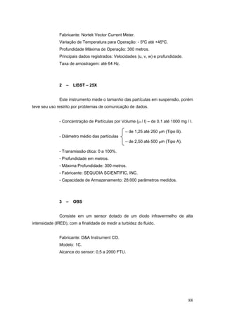 88
Fabricante: Nortek Vector Current Meter.
Variação de Temperatura para Operação: - 5ºC até +45ºC.
Profundidade Máxima de Operação: 300 metros.
Principais dados registrados: Velocidades (u, v, w) e profundidade.
Taxa de amostragem: até 64 Hz.
2 – LISST – 25X
Este instrumento mede o tamanho das partículas em suspensão, porém
teve seu uso restrito por problemas de comunicação de dados.
- Concentração de Partículas por Volume (μ / l) – de 0,1 até 1000 mg / l.
– de 1,25 até 250 μm (Tipo B).
- Diâmetro médio das partículas
– de 2,50 até 500 μm (Tipo A).
- Transmissão ótica: 0 a 100%.
- Profundidade em metros.
- Máxima Profundidade: 300 metros.
- Fabricante: SEQUOIA SCIENTIFIC, INC.
- Capacidade de Armazenamento: 28.000 parâmetros medidos.
3 – OBS
Consiste em um sensor dotado de um diodo infravermelho de alta
intensidade (IRED), com a finalidade de medir a turbidez do fluido.
Fabricante: D&A Instrument CO.
Modelo: 1C.
Alcance do sensor: 0,5 a 2000 FTU.
 