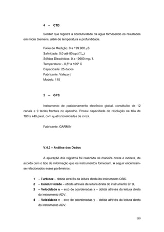 89
4 – CTD
Sensor que registra a condutividade da água fornecendo os resultados
em micro Siemens, além de temperatura e profundidade.
Faixa de Medição: 0 a 199.900 μS.
Salinidade: 0,0 até 80 ppt (o
/oo)
Sólidos Dissolvidos: 0 a 19900 mg / l.
Temperatura: - 0,5º a 105º C
Capacidade: 25 dados
Fabricante: Valeport
Modelo: 115
5 – GPS
Instrumento de posicionamento eletrônico global, constituído de 12
canais e 9 teclas frontais no aparelho. Possui capacidade de resolução na tela de
180 x 240 pixel, com quatro tonalidades de cinza.
Fabricante: GARMIN
V.4.3 – Análise dos Dados
A apuração dos registros foi realizada de maneira direta e indireta, de
acordo com o tipo de informação que os instrumentos forneciam. A seguir encontram-
se relacionados esses parâmetros:
1 – Turbidez – obtida através da leitura direta do instrumento OBS.
2 – Condutividade – obtida através da leitura direta do instrumento CTD.
3 – Velocidade u – eixo de coordenadas x – obtida através da leitura direta
do instrumento ADV.
4 – Velocidade v – eixo de coordenadas y – obtida através da leitura direta
do instrumento ADV.
 
