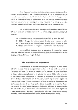 91
Das dezesseis incursões dos instrumentos na coluna de água, onde a
primeira foi iniciada às 07:30h e a última encerrada às 18:20h, as primeiras quatorze
incursões foram realizadas entre 07:30h até 17:35h, antes do início de dragagem e em
marés de vazante e enchente, posteriormente, de 17:56h até 18:20h foram realizadas
mais três incursões após a passagem da draga no ponto de observação, ou seja,
durante o processo de dragagem hidrodinâmica e no período de maré de vazante.
No momento da operação de dragagem foram adotados procedimentos
diferenciados para incursão dos instrumentos na coluna de água, conforme, a seguir, é
descrito:
1 – 17:56h – incursão dos instrumentos em toda coluna de água, até o leito.
2 – 18:05h – elevação dos instrumentos até 5 metros e nova incursão ao leito.
3 – 18:14h – elevação dos instrumentos até 5 metros e nova incursão ao leito.
4 – 18:20h – encerramento da campanha e recolhimento dos instrumentos.
A metodologia adotada, após a passagem da draga, teve como
finalidade o acompanhamento, principalmente, da corrente de densidade induzida pela
dragagem hidrodinâmica por injeção de água.
V.5.2 – Determinação dos Valores Médios
Para mensurar a atividade de dragagem por injeção de água, foram
adotados os procedimentos que permitiram analisar os dados coletados durante a
campanha em Itajaí. A depuração destes dados obedeceu a uma sistemática
avaliação após manipulação, através de gráficos, dos valores obtidos pelos sensores.
A maioria dos dados de interesse foi registrada a cada metro de profundidade da
coluna de água até alcançar o leito do rio. Assim, quando alguns valores registrados
no gráfico velocidade x profundidade extrapolaram a concentração mais regular dos
dados, estes tiveram de ser desprezados. Já os dados tidos como corretos foram
manipulados em outra planilha Excel onde finalmente obtivemos os valores médios
das velocidades u, v, w. Continuando com o mesmo raciocínio ainda foram registrados
os valores médios para a turbidez, condutividade e salinidade. Os demais parâmetros
apurados são resultados matemáticos obtidos a partir destes valores médios.
 