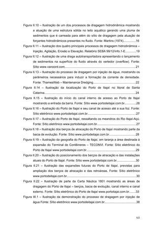 xii
Figura II.10 – Ilustração de um dos processos de dragagem hidrodinâmica mostrando
a atuação de uma estrutura sólida no leito aquático gerando uma pluma de
sedimentos que é carreada para além do sítio de dragagem pela atuação de
forçantes hidrodinâmicos presentes no fluido. Fonte: Martins (1974)...............16
Figura II.11 – Ilustração dos quatro principais processos de dragagem hidrodinâmica –
Injeção, Agitação, Erosão e Elevação. Relatório SEBA 99/12/info.1-E.............19
Figura II.12 – Ilustração de uma draga autotransportadora apresentando o lançamento
de sedimentos na superfície do fluido através do vertedor (overflow). Fonte:
Sítio www.vanoord.com.....................................................................................21
Figura II.13 – Ilustração do processo de dragagem por injeção de água, mostrando os
parâmetros necessários para induzir a formação da corrente de densidade.
Fonte: ThamesWeb – Maintenance Dredging...................................................22
Figura II.14 – Ilustração da localização do Porto de Itajaí no litoral de Santa
Catarina.............................................................................................................24
Figura II.15 – Ilustração do início do canal interno de acesso ao Porto de Itajaí
mostrando a entrada da barra. Fonte: Sítio www.portodeitajai.com.br..............26
Figura II.16 – Ilustração do Porto de Itajaí e seu canal de acesso até a sua foz. Fonte:
Sítio eletrônico www.portodeitajai.com.br..........................................................27
Figura II.17 – Ilustração do Porto de Itajaí, ressaltando os meandros do Rio Itajaí-Açú.
Fonte: Sítio eletrônico www.portodeitajai.com.br...............................................27
Figura II.18 – Ilustração dos berços de atracação do Porto de Itajaí mostrando parte da
bacia de evolução. Fonte: Sítio www.portodeitajai.com.br................................28
Figura II.19 – Ilustração da geografia do Porto de Itajaí, em laranja a área destinada à
expansão do Terminal de Contêineres – TECONVI. Fonte: Sítio eletrônico do
Porto de Itajaí www.portodeitajai.com.br...........................................................29
Figura II.20 – Ilustração do posicionamento dos berços de atracação e das instalações
atuais do Porto de Itajaí. Fonte: Sítio www.portodeitajai.com.br.......................30
Figura II.21 – Ilustração das expansões futuras do Porto de Itajaí, previstas para
ampliação dos berços de atracação e das retroáreas. Fonte: Sítio eletrônico
www.portodeitajai.com.br...................................................................................30
Figura II.22 – Ilustração de parte da Carta Náutica 1801 mostrando as áreas de
dragagem do Porto de Itajaí – berços, bacia de evolução, canal interno e canal
externo. Fonte: Sítio eletrônico do Porto de Itajaí www.portoitajai.com.br........33
Figura III.1 – Ilustração da demonstração do processo de dragagem por injeção de
água Fonte: Sítio eletrônico www.portodeitajai.com.br......................................38
 